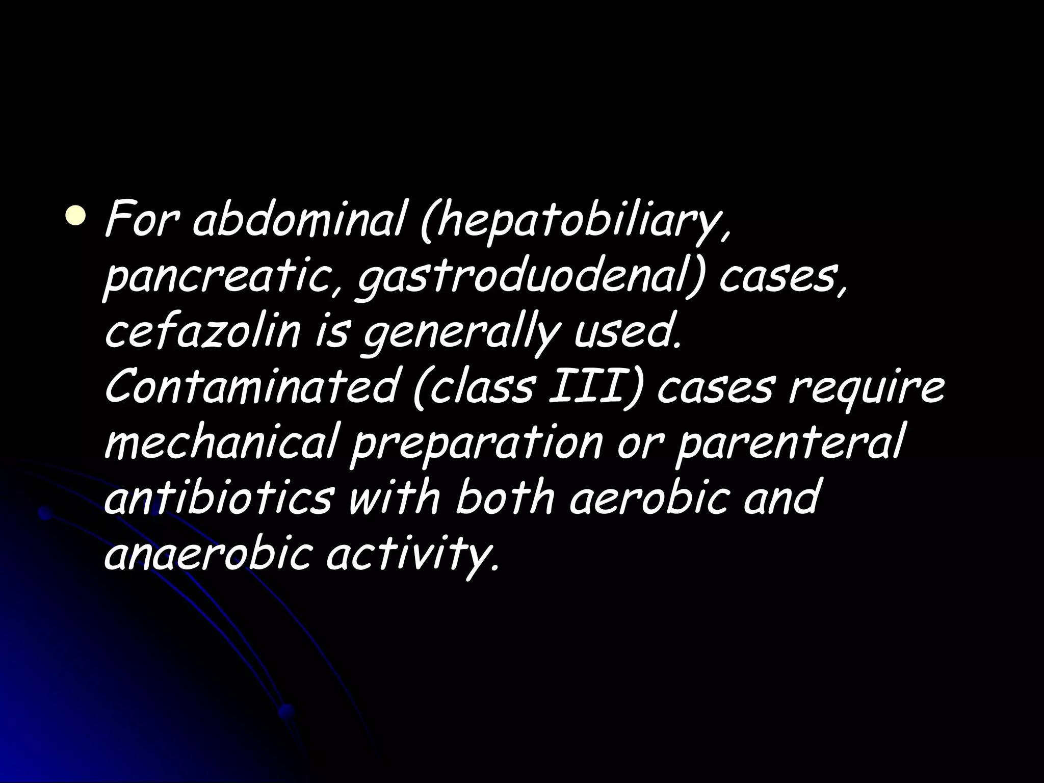    For abdominal (hepatobiliary,
    pancreatic, gastroduodenal) cases,
    cefazolin is generally used.
    Contaminated (class III) cases require
    mechanical preparation or parenteral
    antibiotics with both aerobic and
    anaerobic activity.
 