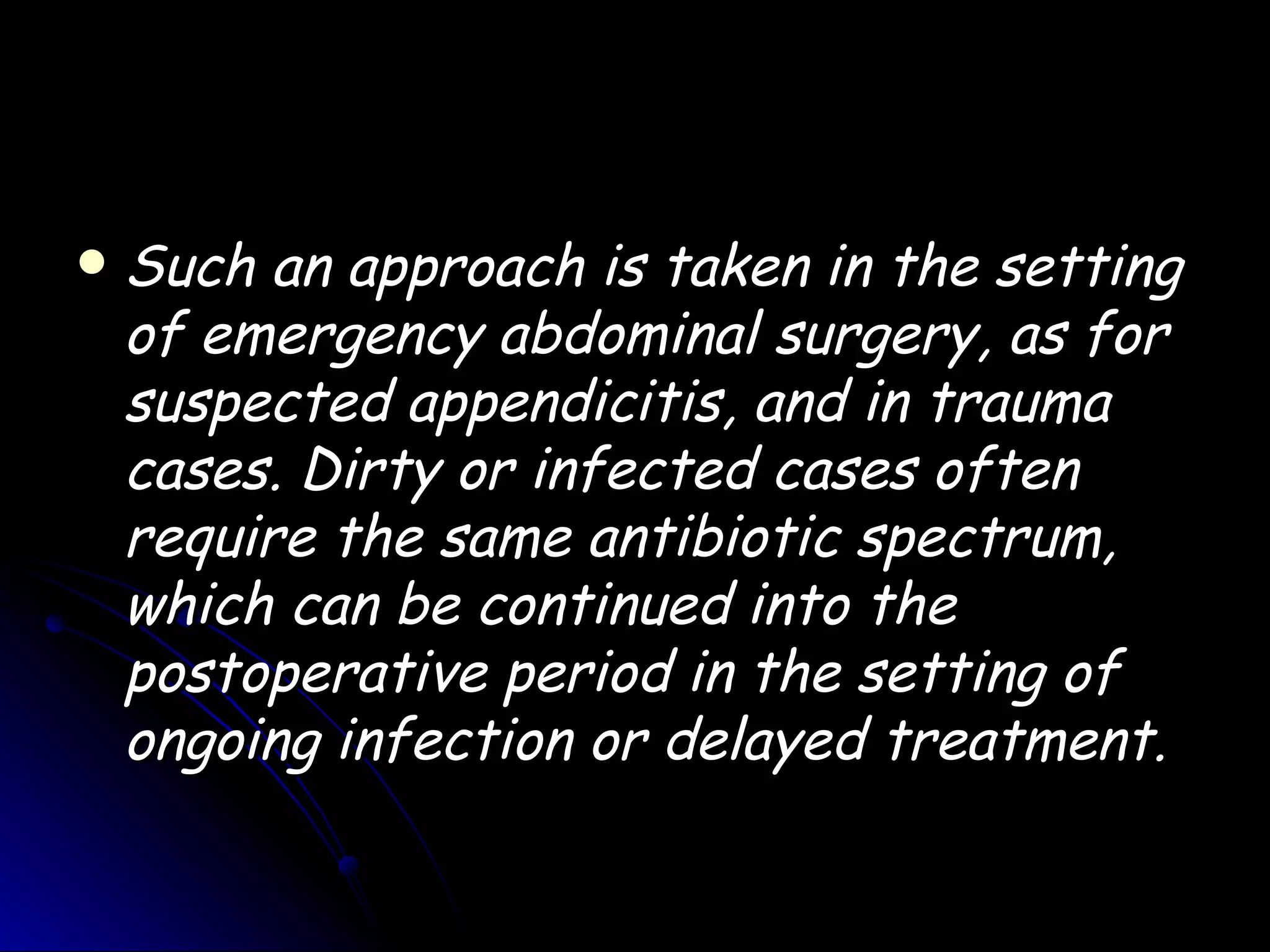    Such an approach is taken in the setting
    of emergency abdominal surgery, as for
    suspected appendicitis, and in trauma
    cases. Dirty or infected cases often
    require the same antibiotic spectrum,
    which can be continued into the
    postoperative period in the setting of
    ongoing infection or delayed treatment.
 