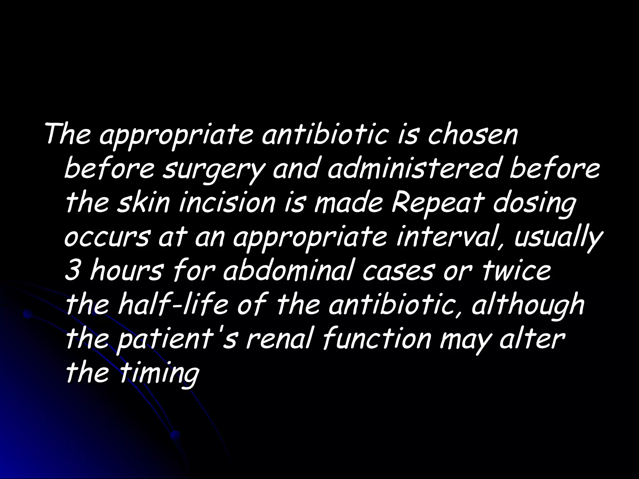 The appropriate antibiotic is chosen
 before surgery and administered before
 the skin incision is made Repeat dosing
 occurs at an appropriate interval, usually
 3 hours for abdominal cases or twice
 the half-life of the antibiotic, although
 the patient's renal function may alter
 the timing
 