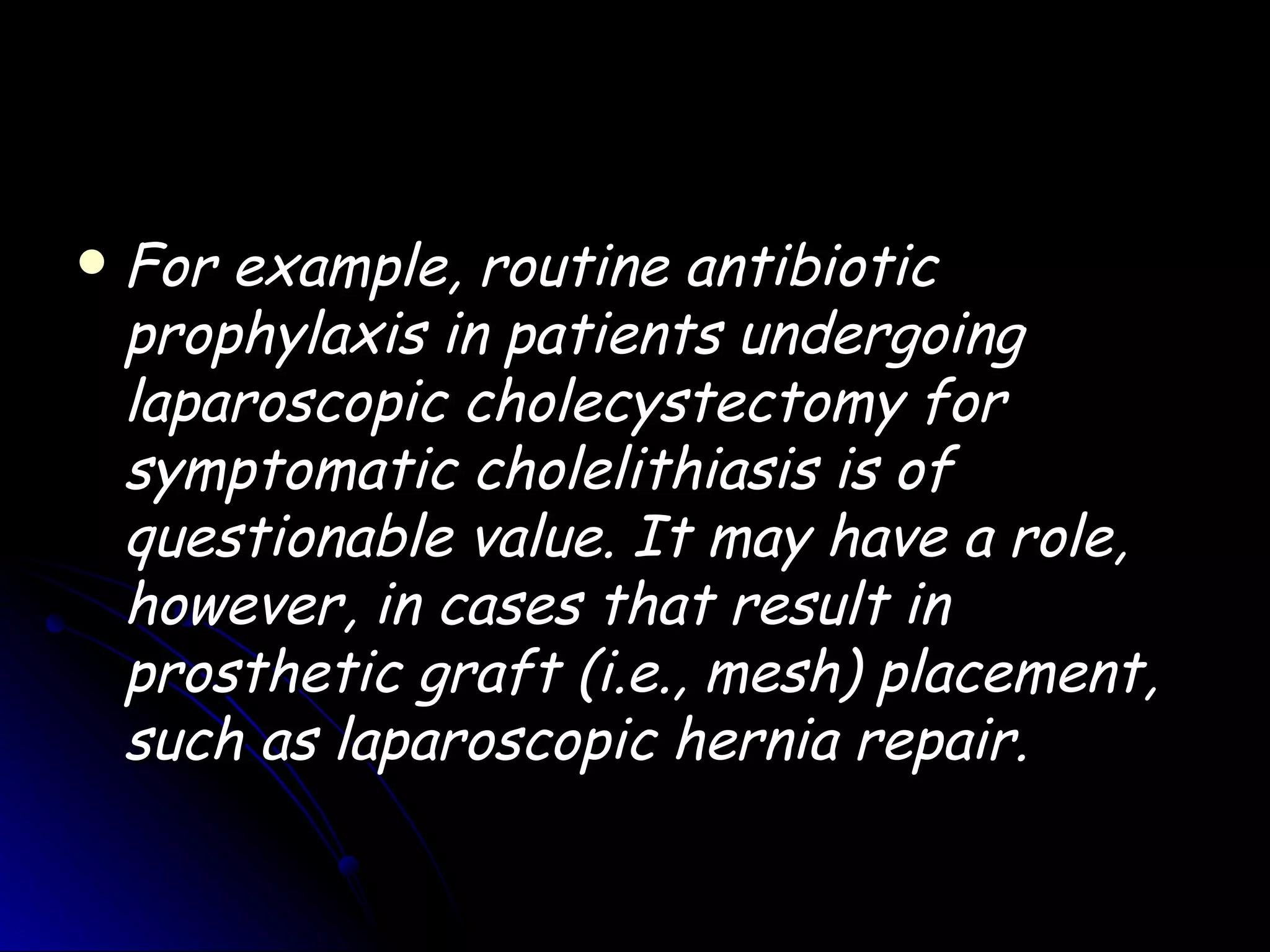    For example, routine antibiotic
    prophylaxis in patients undergoing
    laparoscopic cholecystectomy for
    symptomatic cholelithiasis is of
    questionable value. It may have a role,
    however, in cases that result in
    prosthetic graft (i.e., mesh) placement,
    such as laparoscopic hernia repair.
 