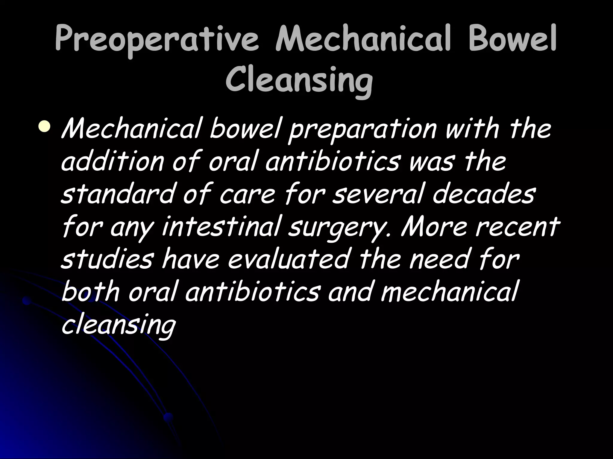 Preoperative Mechanical Bowel
              Cleansing
   Mechanical bowel preparation with the
    addition of oral antibiotics was the
    standard of care for several decades
    for any intestinal surgery. More recent
    studies have evaluated the need for
    both oral antibiotics and mechanical
    cleansing
 