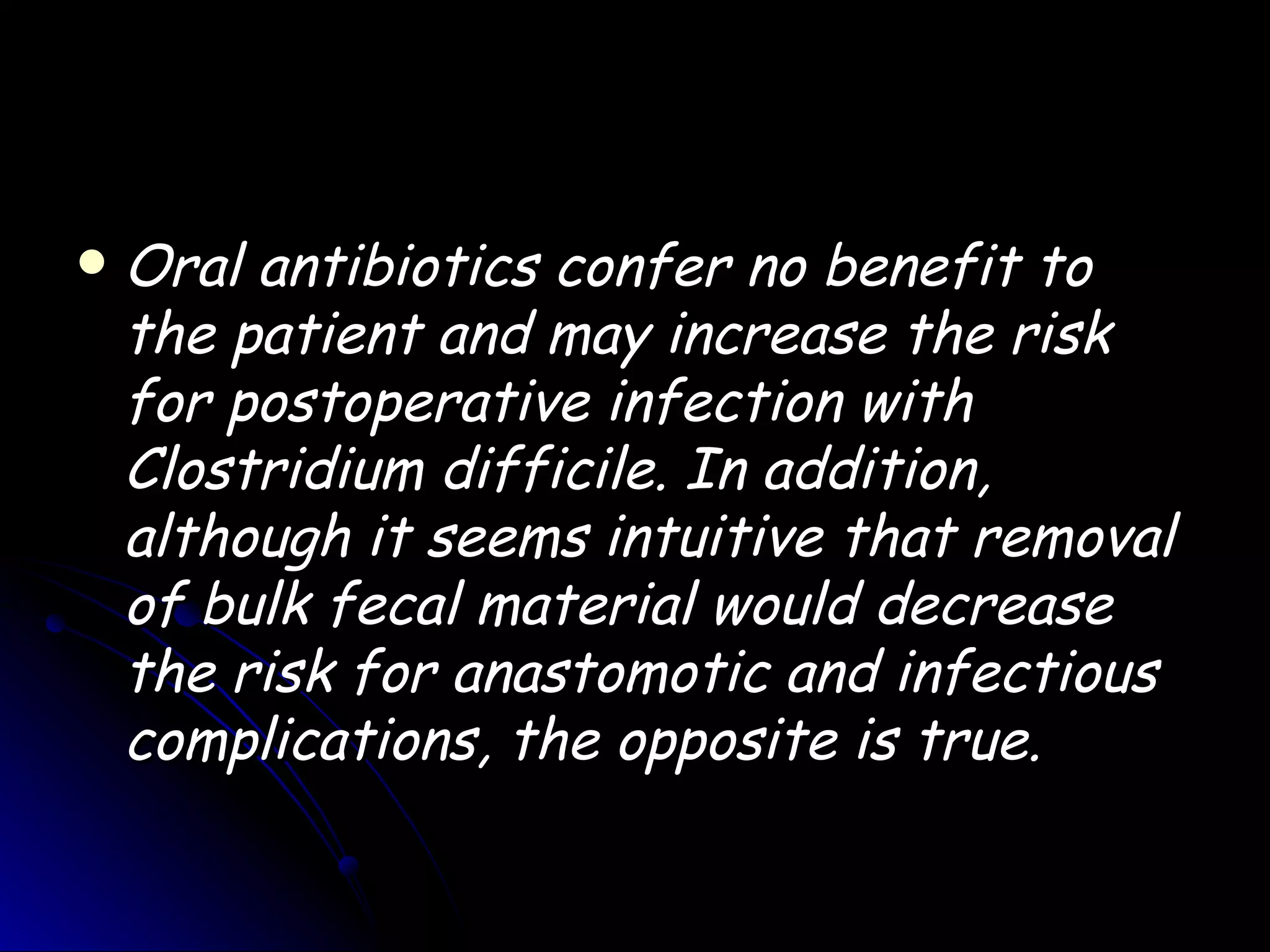    Oral antibiotics confer no benefit to
    the patient and may increase the risk
    for postoperative infection with
    Clostridium difficile. In addition,
    although it seems intuitive that removal
    of bulk fecal material would decrease
    the risk for anastomotic and infectious
    complications, the opposite is true.
 
