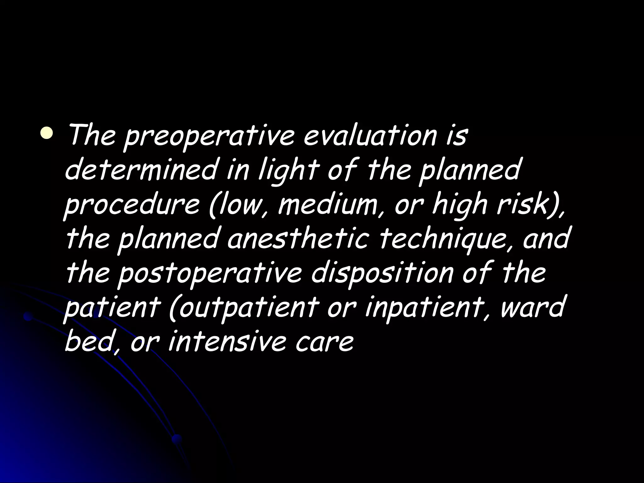    The preoperative evaluation is
    determined in light of the planned
    procedure (low, medium, or high risk),
    the planned anesthetic technique, and
    the postoperative disposition of the
    patient (outpatient or inpatient, ward
    bed, or intensive care
 