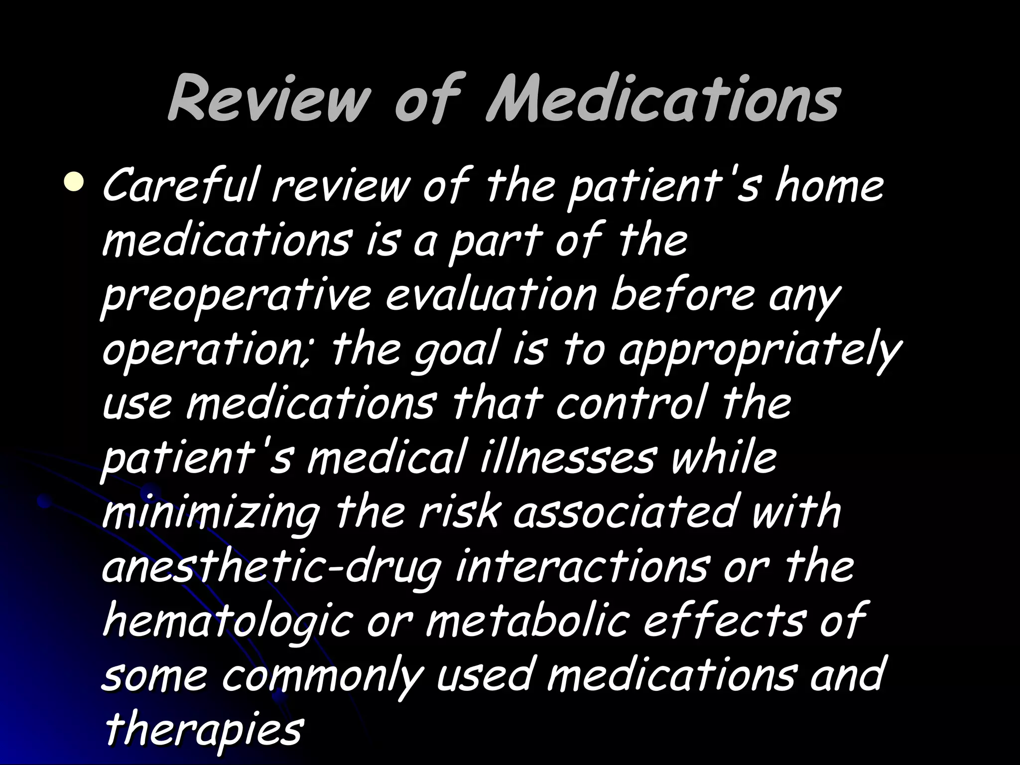 Review of Medications
   Careful review of the patient's home
    medications is a part of the
    preoperative evaluation before any
    operation; the goal is to appropriately
    use medications that control the
    patient's medical illnesses while
    minimizing the risk associated with
    anesthetic-drug interactions or the
    hematologic or metabolic effects of
    some commonly used medications and
    therapies
 