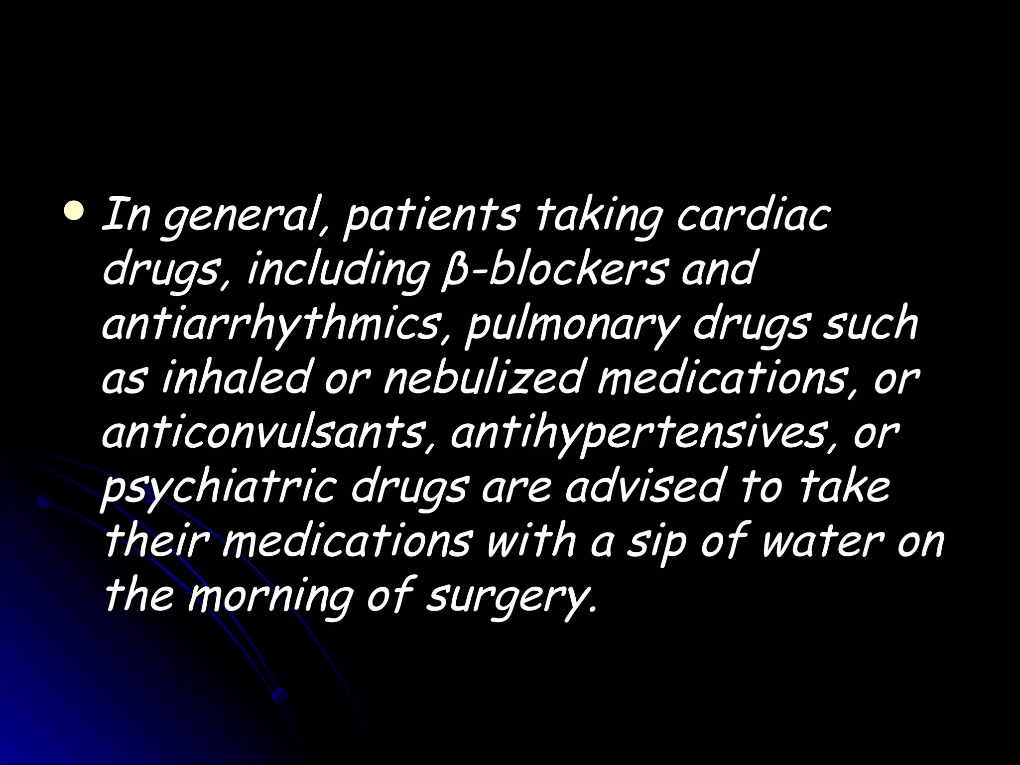    In general, patients taking cardiac
    drugs, including β-blockers and
    antiarrhythmics, pulmonary drugs such
    as inhaled or nebulized medications, or
    anticonvulsants, antihypertensives, or
    psychiatric drugs are advised to take
    their medications with a sip of water on
    the morning of surgery.
 