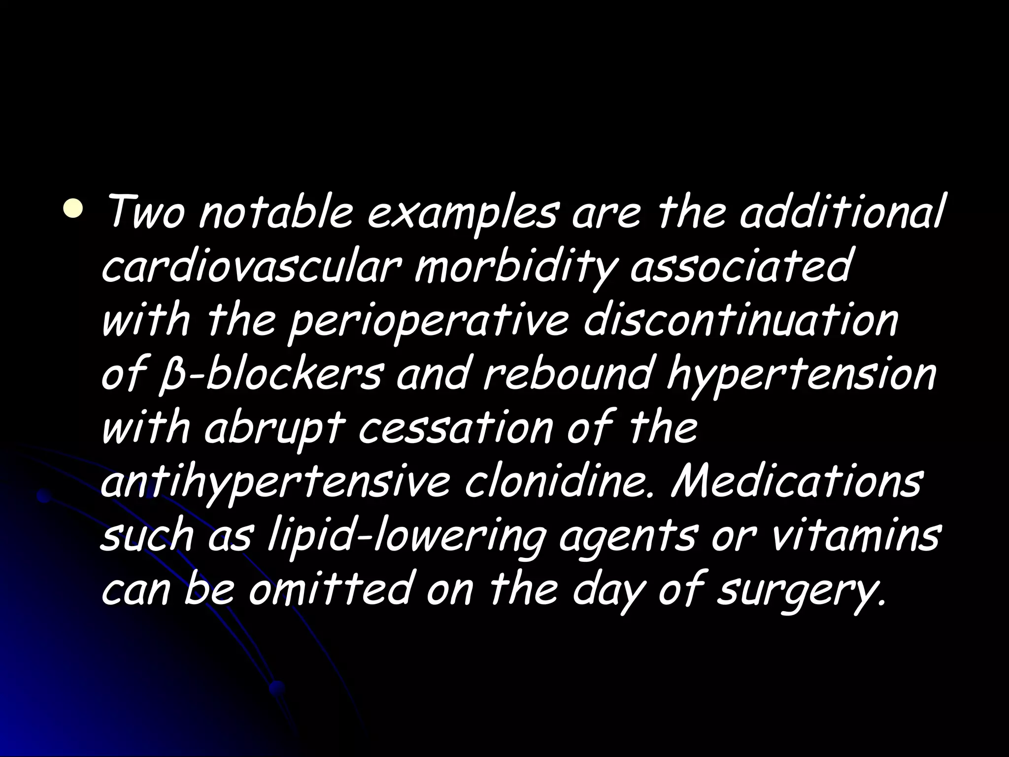    Two notable examples are the additional
    cardiovascular morbidity associated
    with the perioperative discontinuation
    of β-blockers and rebound hypertension
    with abrupt cessation of the
    antihypertensive clonidine. Medications
    such as lipid-lowering agents or vitamins
    can be omitted on the day of surgery.
 