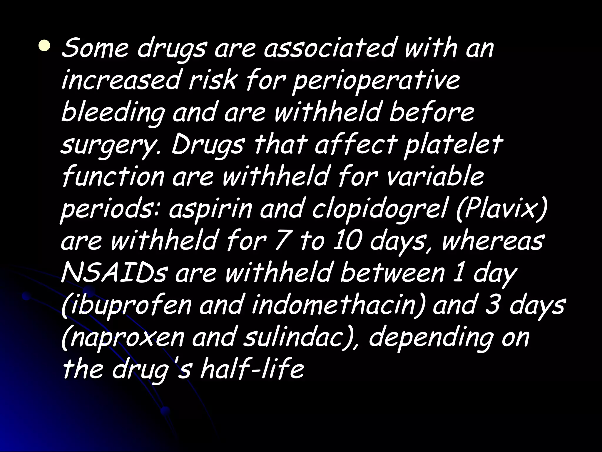    Some drugs are associated with an
    increased risk for perioperative
    bleeding and are withheld before
    surgery. Drugs that affect platelet
    function are withheld for variable
    periods: aspirin and clopidogrel (Plavix)
    are withheld for 7 to 10 days, whereas
    NSAIDs are withheld between 1 day
    (ibuprofen and indomethacin) and 3 days
    (naproxen and sulindac), depending on
    the drug's half-life
 