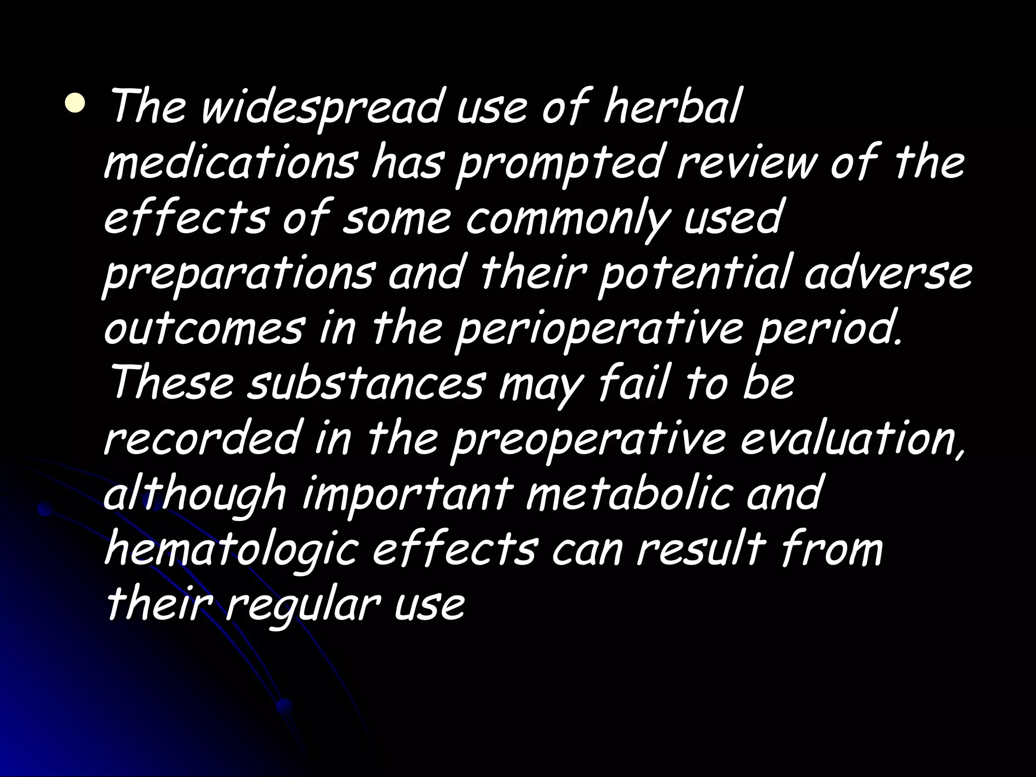    The widespread use of herbal
    medications has prompted review of the
    effects of some commonly used
    preparations and their potential adverse
    outcomes in the perioperative period.
    These substances may fail to be
    recorded in the preoperative evaluation,
    although important metabolic and
    hematologic effects can result from
    their regular use
 
