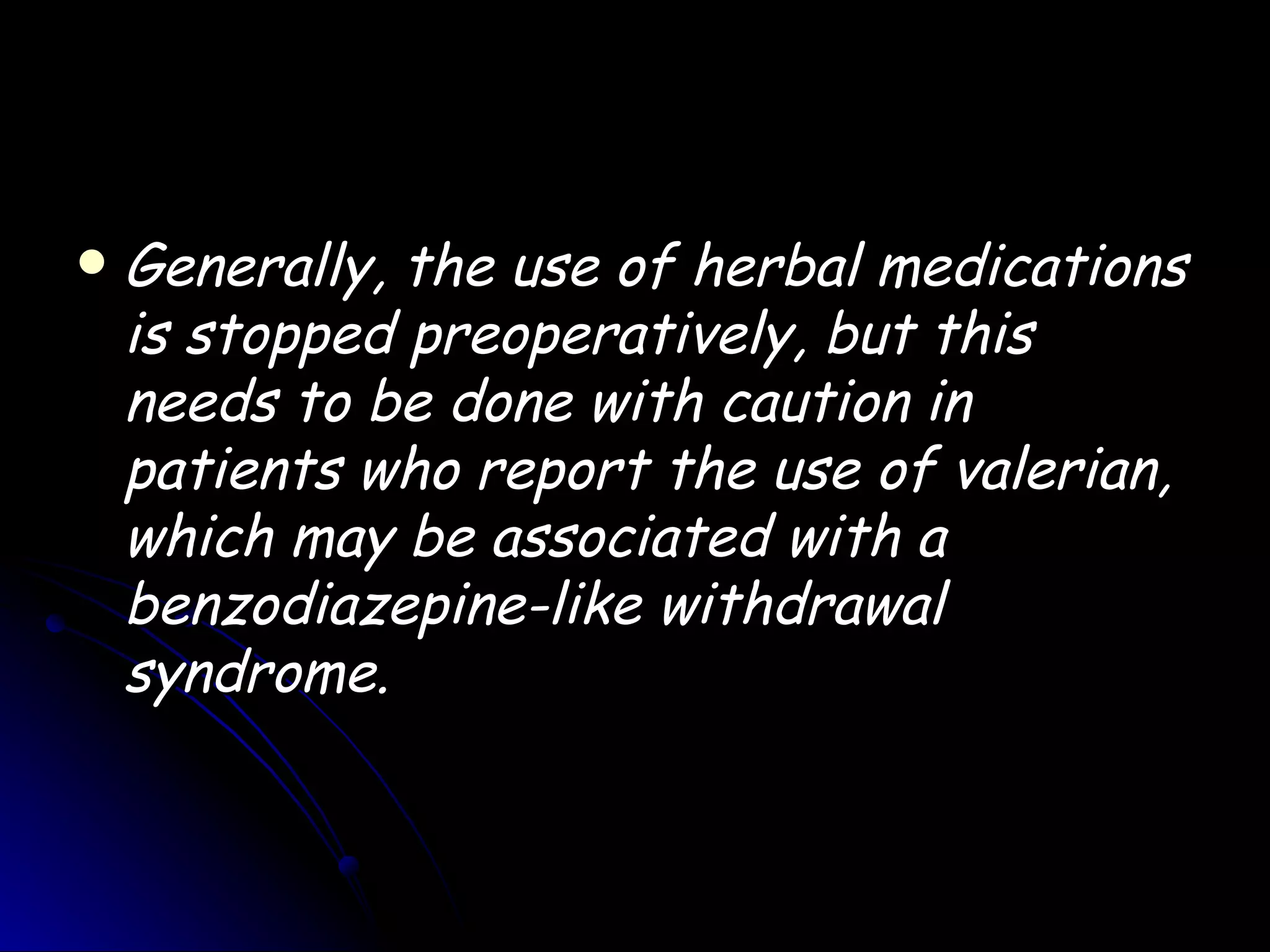    Generally, the use of herbal medications
    is stopped preoperatively, but this
    needs to be done with caution in
    patients who report the use of valerian,
    which may be associated with a
    benzodiazepine-like withdrawal
    syndrome.
 