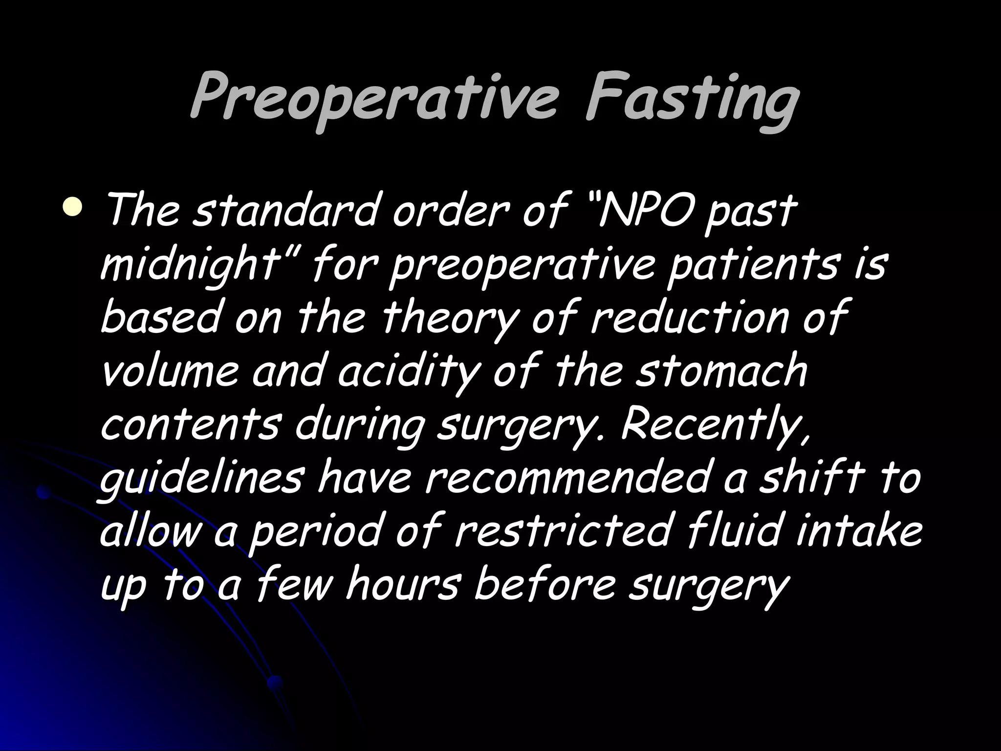 Preoperative Fasting
   The standard order of “NPO past
    midnight” for preoperative patients is
    based on the theory of reduction of
    volume and acidity of the stomach
    contents during surgery. Recently,
    guidelines have recommended a shift to
    allow a period of restricted fluid intake
    up to a few hours before surgery
 
