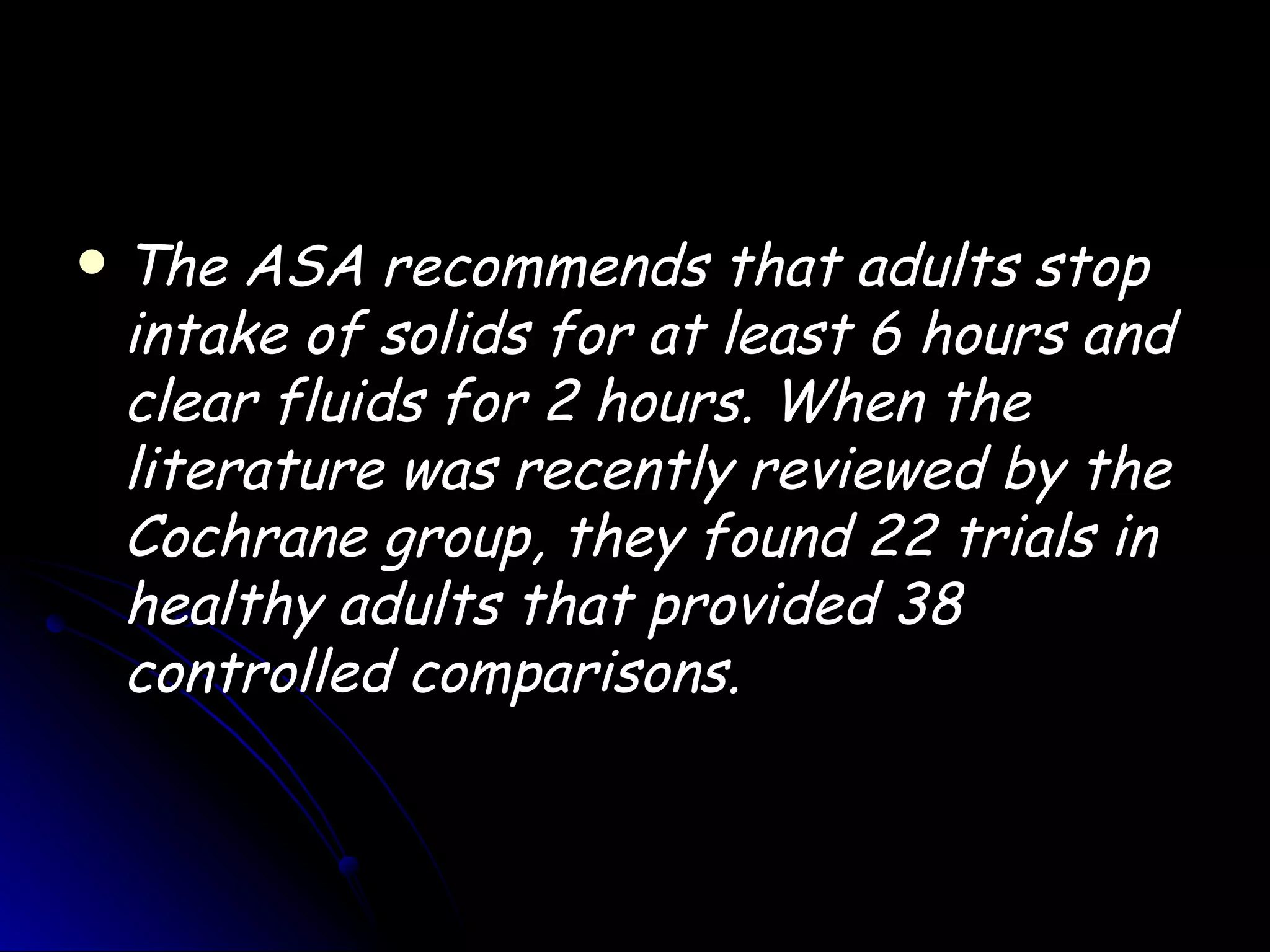    The ASA recommends that adults stop
    intake of solids for at least 6 hours and
    clear fluids for 2 hours. When the
    literature was recently reviewed by the
    Cochrane group, they found 22 trials in
    healthy adults that provided 38
    controlled comparisons.
 