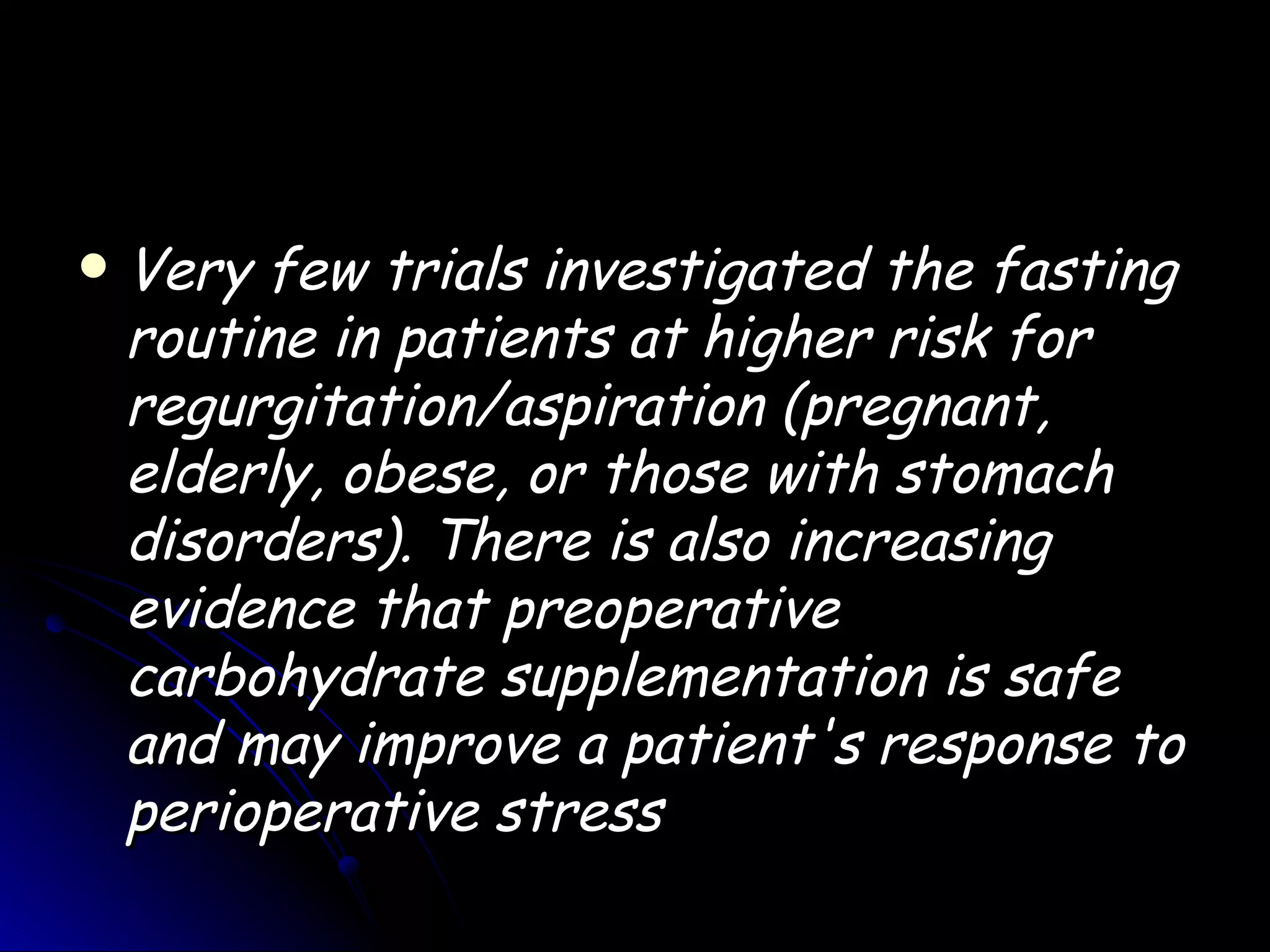    Very few trials investigated the fasting
    routine in patients at higher risk for
    regurgitation/aspiration (pregnant,
    elderly, obese, or those with stomach
    disorders). There is also increasing
    evidence that preoperative
    carbohydrate supplementation is safe
    and may improve a patient's response to
    perioperative stress
 