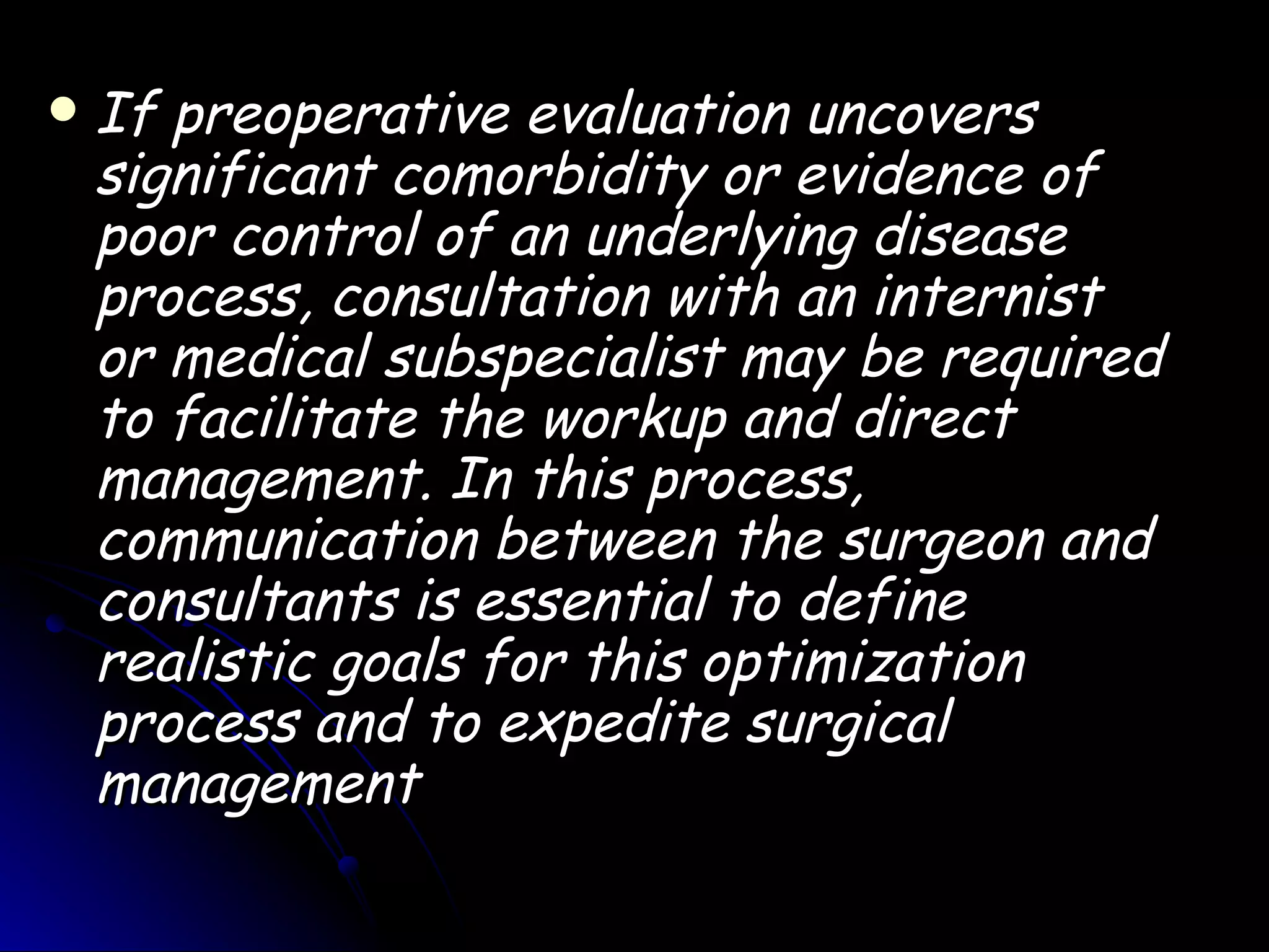    If preoperative evaluation uncovers
    significant comorbidity or evidence of
    poor control of an underlying disease
    process, consultation with an internist
    or medical subspecialist may be required
    to facilitate the workup and direct
    management. In this process,
    communication between the surgeon and
    consultants is essential to define
    realistic goals for this optimization
    process and to expedite surgical
    management
 