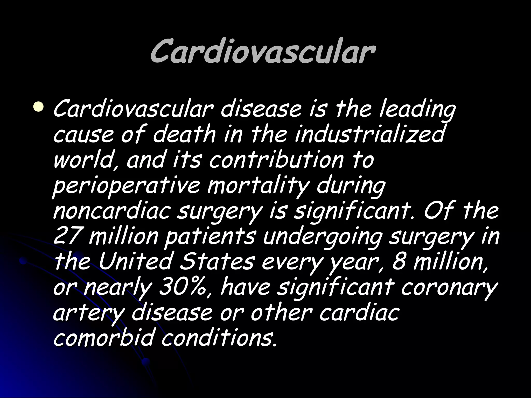 Cardiovascular
   Cardiovascular disease is the leading
    cause of death in the industrialized
    world, and its contribution to
    perioperative mortality during
    noncardiac surgery is significant. Of the
    27 million patients undergoing surgery in
    the United States every year, 8 million,
    or nearly 30%, have significant coronary
    artery disease or other cardiac
    comorbid conditions.
 