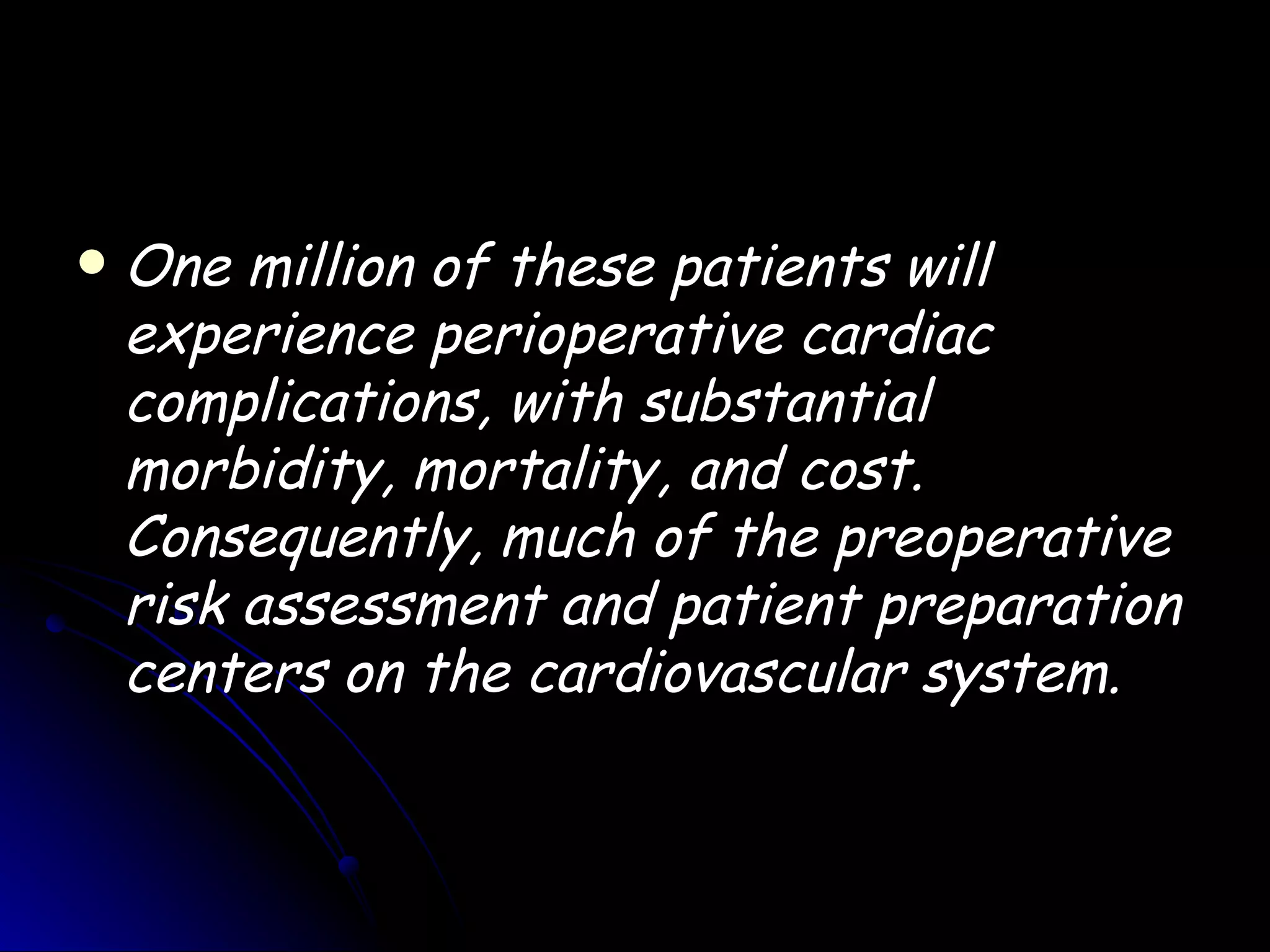    One million of these patients will
    experience perioperative cardiac
    complications, with substantial
    morbidity, mortality, and cost.
    Consequently, much of the preoperative
    risk assessment and patient preparation
    centers on the cardiovascular system.
 