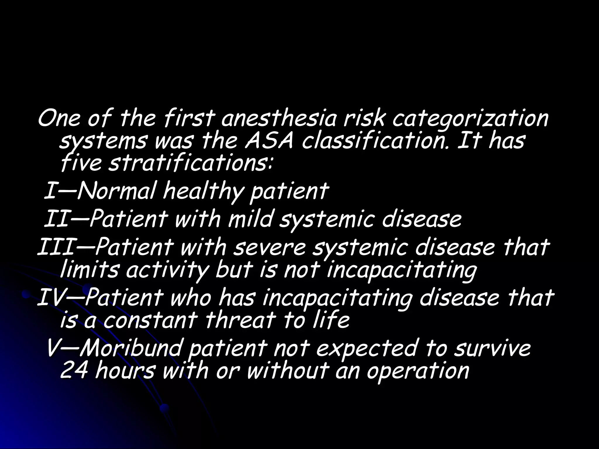 One of the first anesthesia risk categorization
  systems was the ASA classification. It has
  five stratifications:
 I—Normal healthy patient  
 II—Patient with mild systemic disease   
III—Patient with severe systemic disease that
  limits activity but is not incapacitating  
IV—Patient who has incapacitating disease that
  is a constant threat to life
 V—Moribund patient not expected to survive
  24 hours with or without an operation
 
