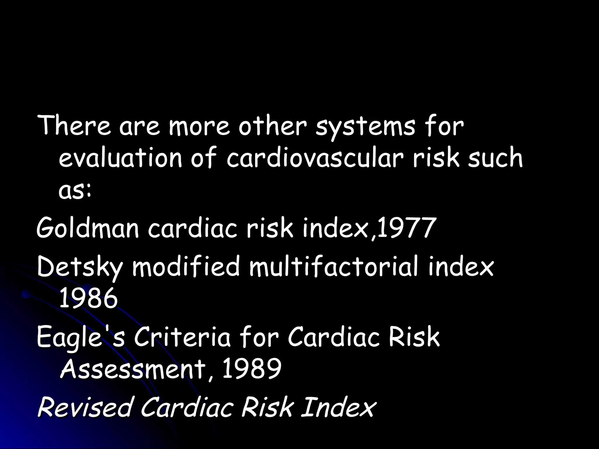 There are more other systems for
 evaluation of cardiovascular risk such
 as:
Goldman cardiac risk index,1977
Detsky modified multifactorial index
 1986
Eagle's Criteria for Cardiac Risk
 Assessment, 1989
Revised Cardiac Risk Index
 