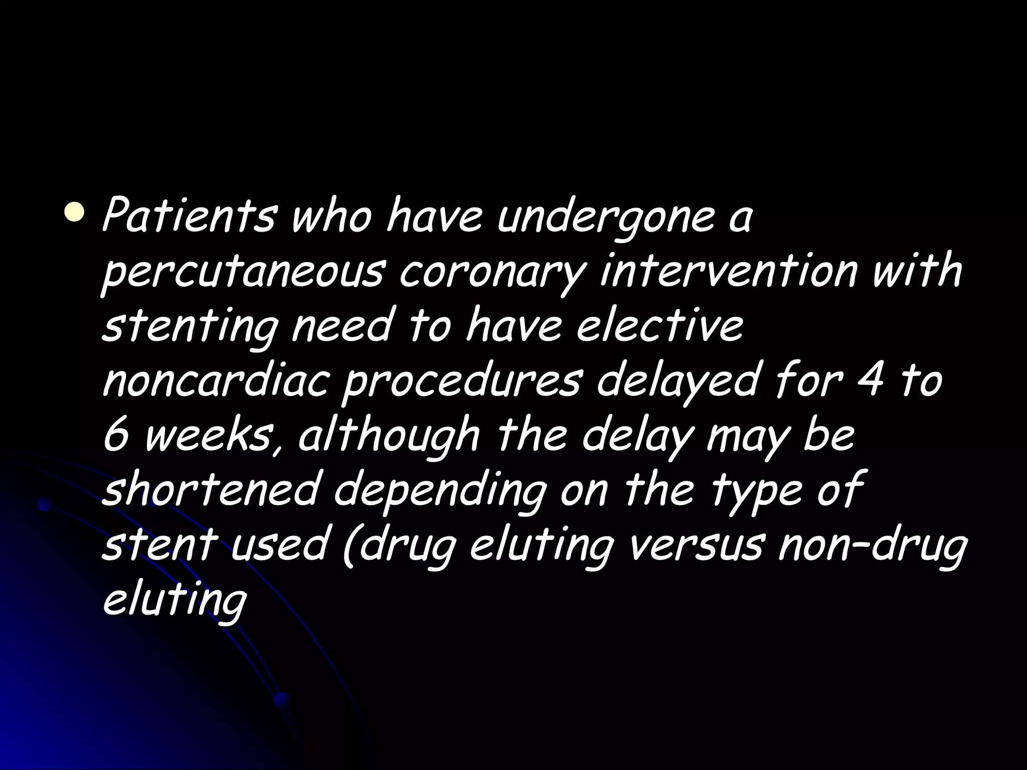    Patients who have undergone a
    percutaneous coronary intervention with
    stenting need to have elective
    noncardiac procedures delayed for 4 to
    6 weeks, although the delay may be
    shortened depending on the type of
    stent used (drug eluting versus non–drug
    eluting
 