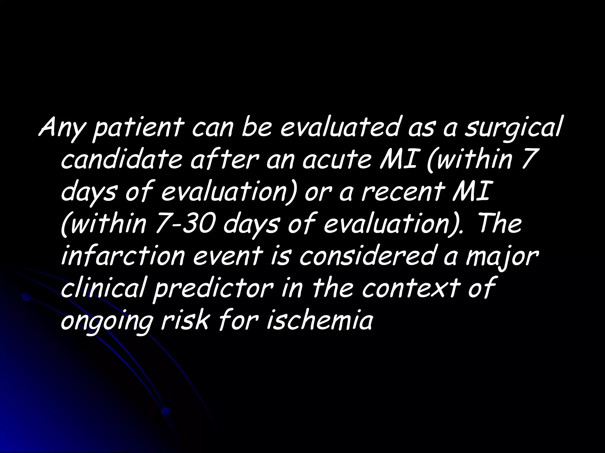 Any patient can be evaluated as a surgical
 candidate after an acute MI (within 7
 days of evaluation) or a recent MI
 (within 7-30 days of evaluation). The
 infarction event is considered a major
 clinical predictor in the context of
 ongoing risk for ischemia
 