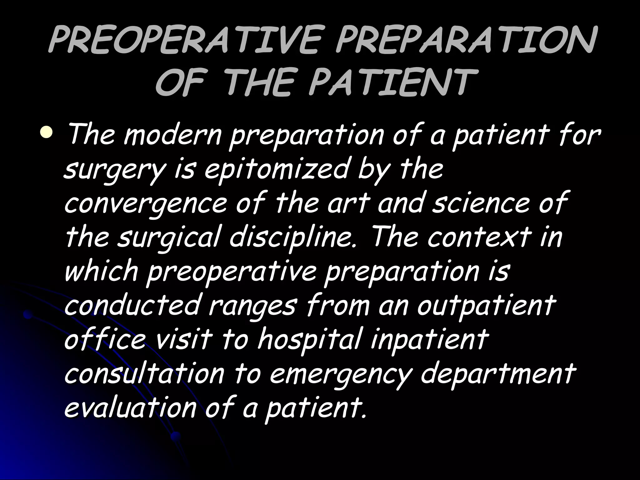 PREOPERATIVE PREPARATION
     OF THE PATIENT
   The modern preparation of a patient for
    surgery is epitomized by the
    convergence of the art and science of
    the surgical discipline. The context in
    which preoperative preparation is
    conducted ranges from an outpatient
    office visit to hospital inpatient
    consultation to emergency department
    evaluation of a patient.
 