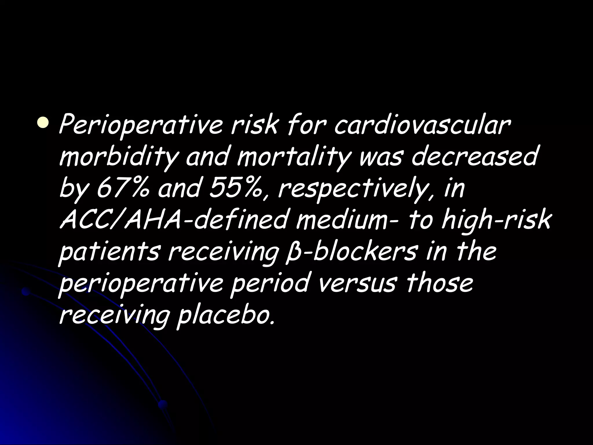    Perioperative risk for cardiovascular
    morbidity and mortality was decreased
    by 67% and 55%, respectively, in
    ACC/AHA-defined medium- to high-risk
    patients receiving β-blockers in the
    perioperative period versus those
    receiving placebo.
 