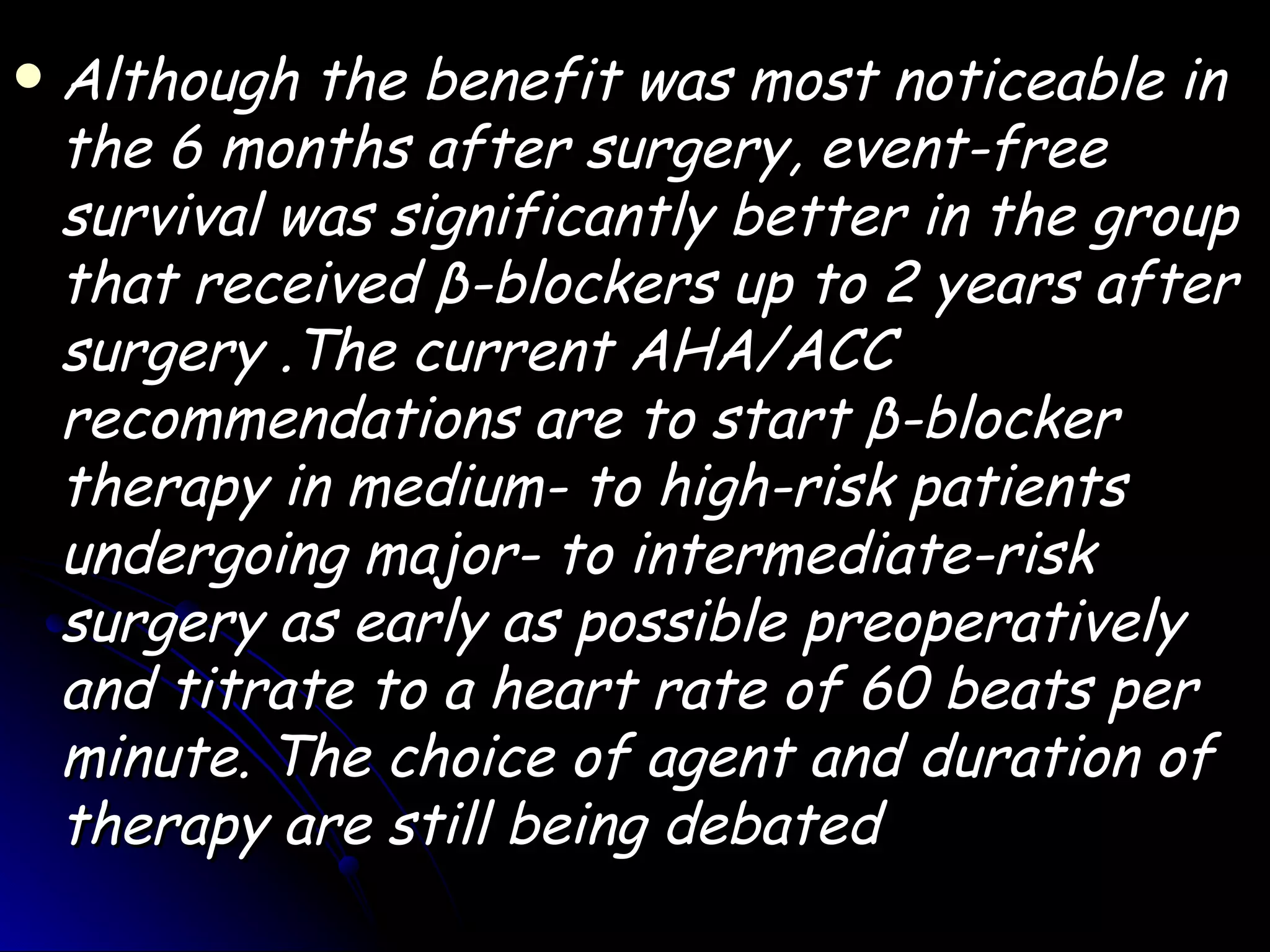    Although the benefit was most noticeable in
    the 6 months after surgery, event-free
    survival was significantly better in the group
    that received β-blockers up to 2 years after
    surgery .The current AHA/ACC
    recommendations are to start β-blocker
    therapy in medium- to high-risk patients
    undergoing major- to intermediate-risk
    surgery as early as possible preoperatively
    and titrate to a heart rate of 60 beats per
    minute. The choice of agent and duration of
    therapy are still being debated
 