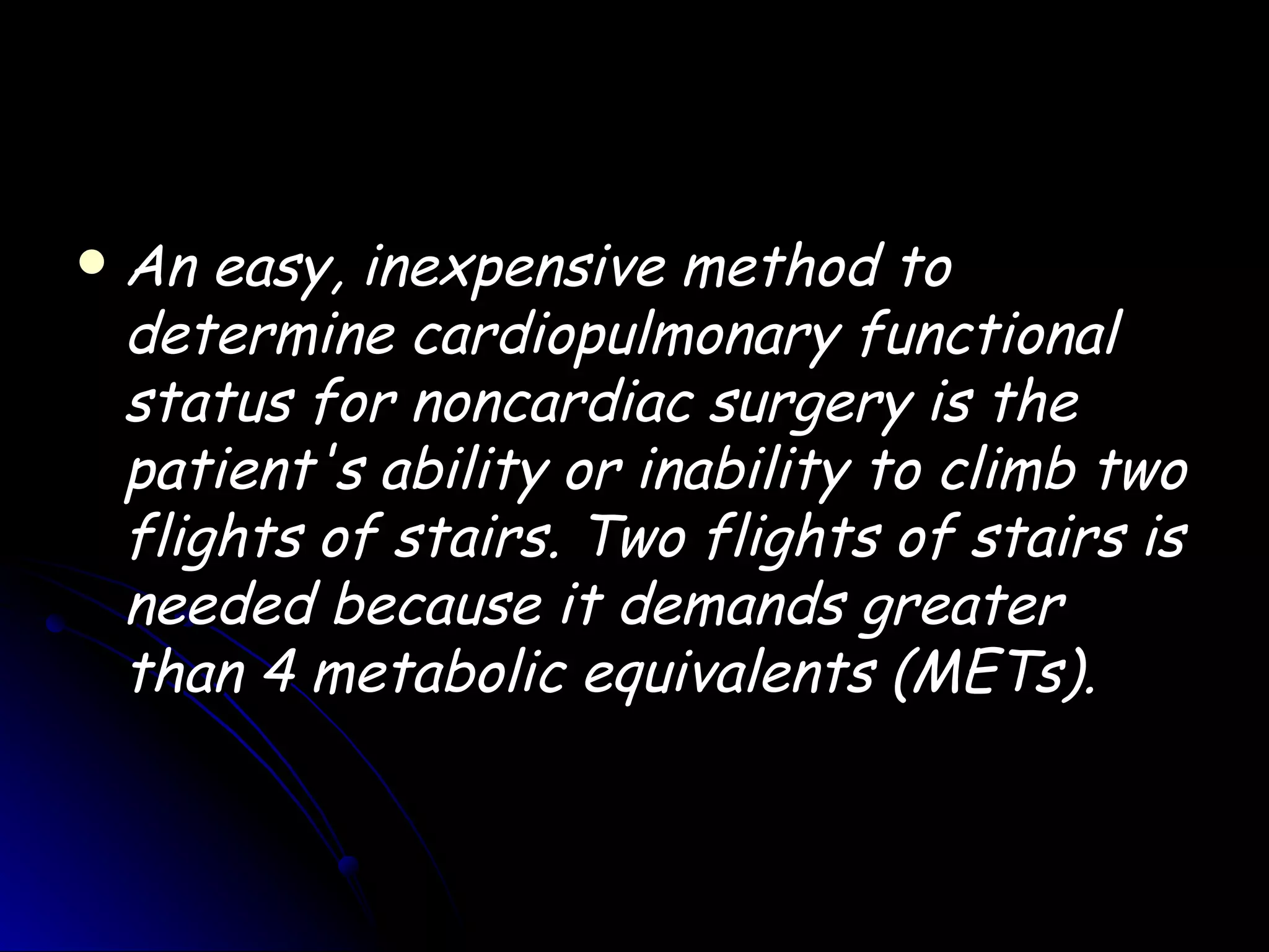   An easy, inexpensive method to
    determine cardiopulmonary functional
    status for noncardiac surgery is the
    patient's ability or inability to climb two
    flights of stairs. Two flights of stairs is
    needed because it demands greater
    than 4 metabolic equivalents (METs).
 