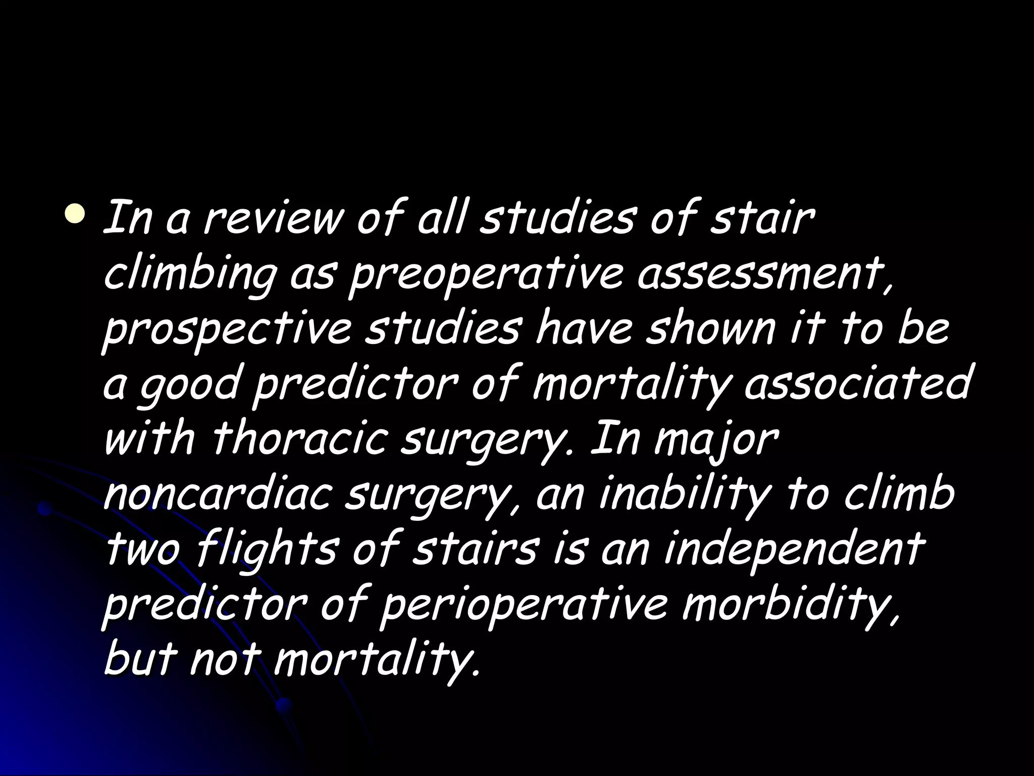    In a review of all studies of stair
    climbing as preoperative assessment,
    prospective studies have shown it to be
    a good predictor of mortality associated
    with thoracic surgery. In major
    noncardiac surgery, an inability to climb
    two flights of stairs is an independent
    predictor of perioperative morbidity,
    but not mortality.
 