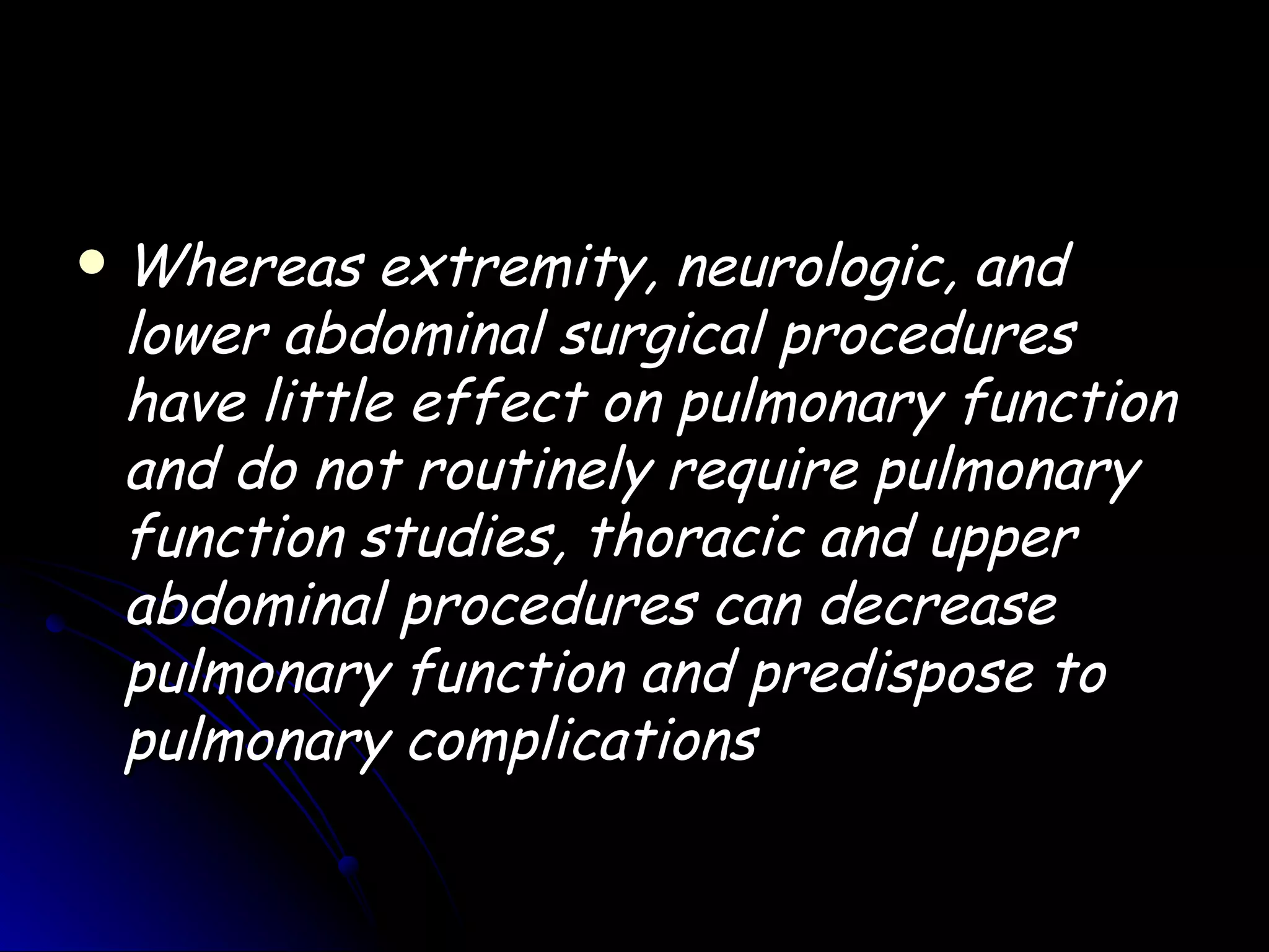   Whereas extremity, neurologic, and
    lower abdominal surgical procedures
    have little effect on pulmonary function
    and do not routinely require pulmonary
    function studies, thoracic and upper
    abdominal procedures can decrease
    pulmonary function and predispose to
    pulmonary complications
 