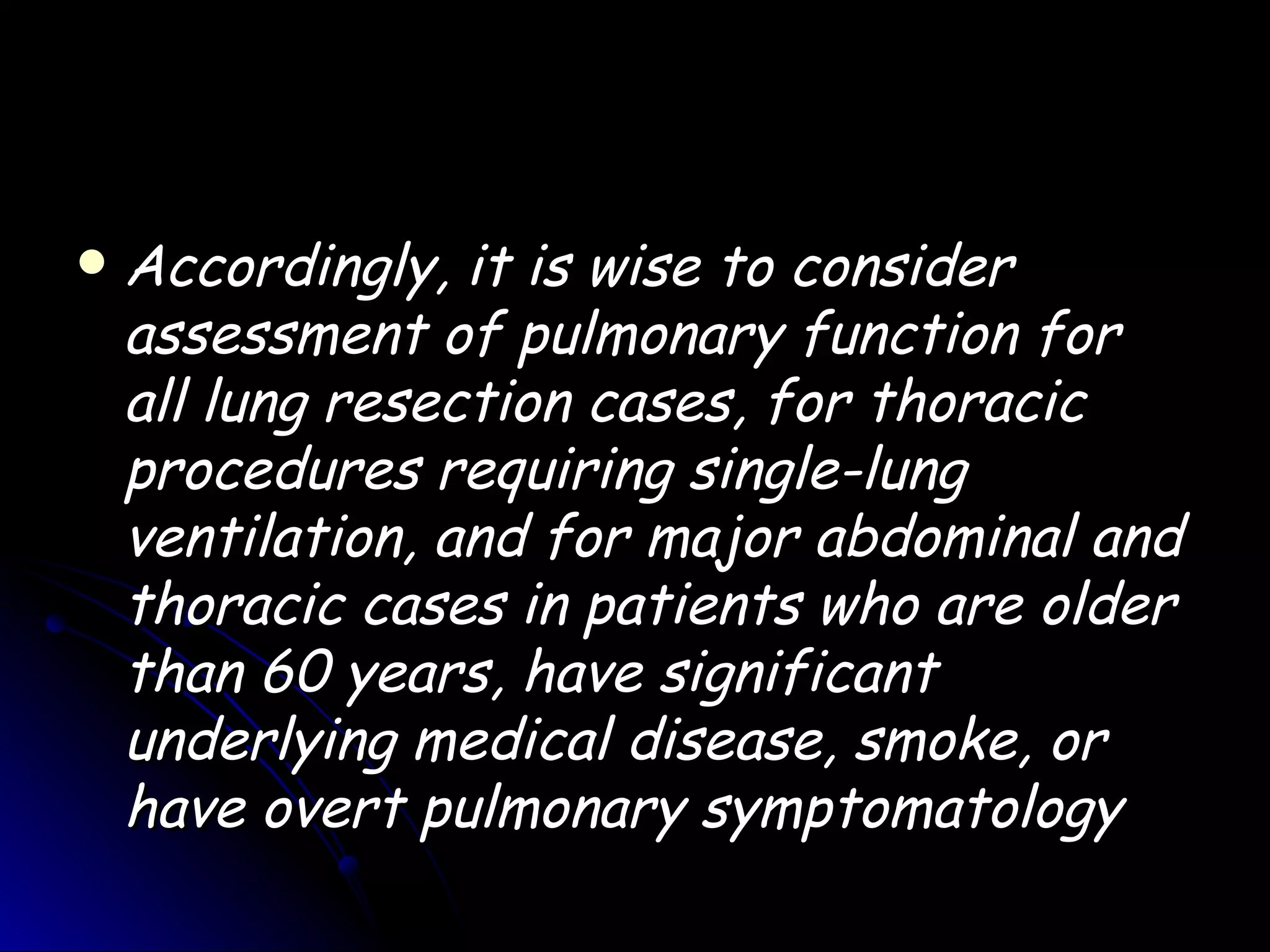    Accordingly, it is wise to consider
    assessment of pulmonary function for
    all lung resection cases, for thoracic
    procedures requiring single-lung
    ventilation, and for major abdominal and
    thoracic cases in patients who are older
    than 60 years, have significant
    underlying medical disease, smoke, or
    have overt pulmonary symptomatology
 