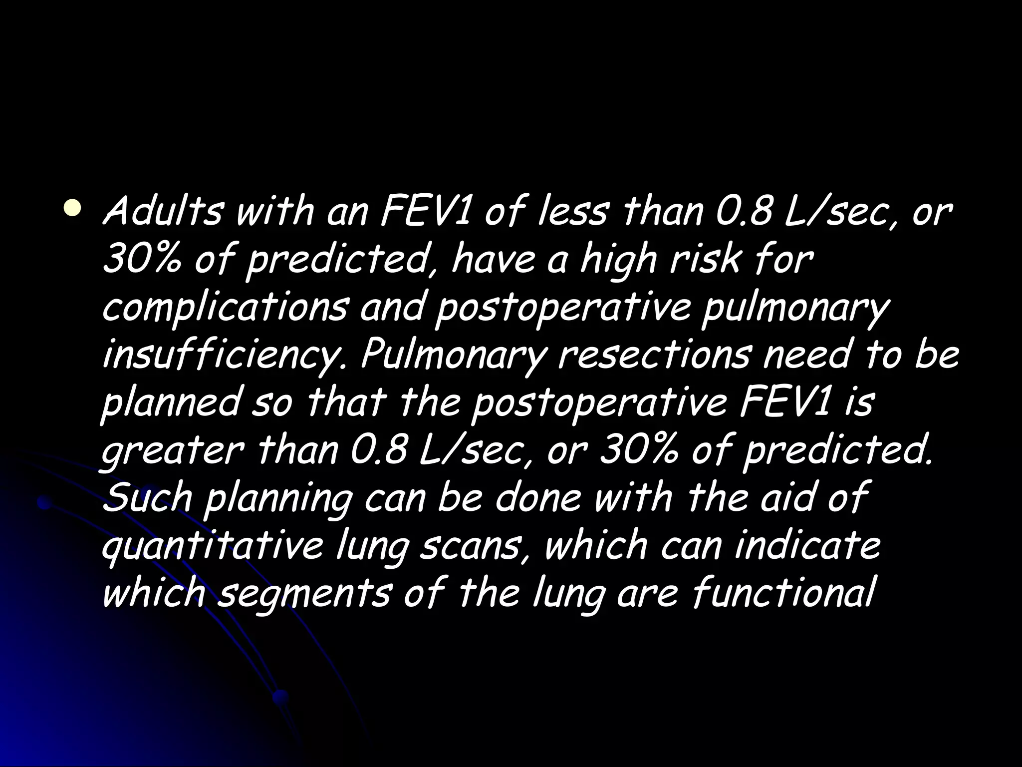    Adults with an FEV1 of less than 0.8 L/sec, or
    30% of predicted, have a high risk for
    complications and postoperative pulmonary
    insufficiency. Pulmonary resections need to be
    planned so that the postoperative FEV1 is
    greater than 0.8 L/sec, or 30% of predicted.
    Such planning can be done with the aid of
    quantitative lung scans, which can indicate
    which segments of the lung are functional
 