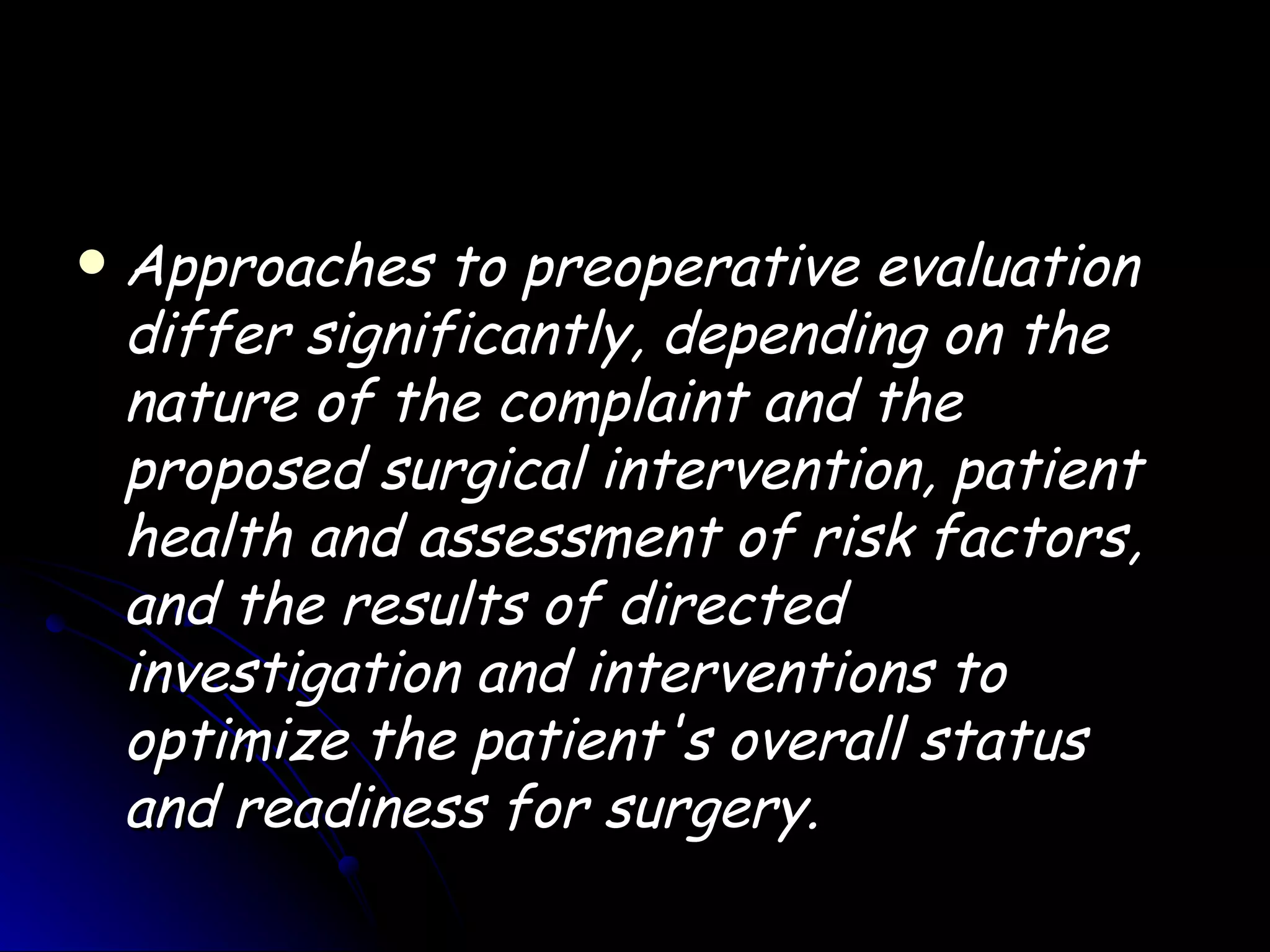    Approaches to preoperative evaluation
    differ significantly, depending on the
    nature of the complaint and the
    proposed surgical intervention, patient
    health and assessment of risk factors,
    and the results of directed
    investigation and interventions to
    optimize the patient's overall status
    and readiness for surgery.
 