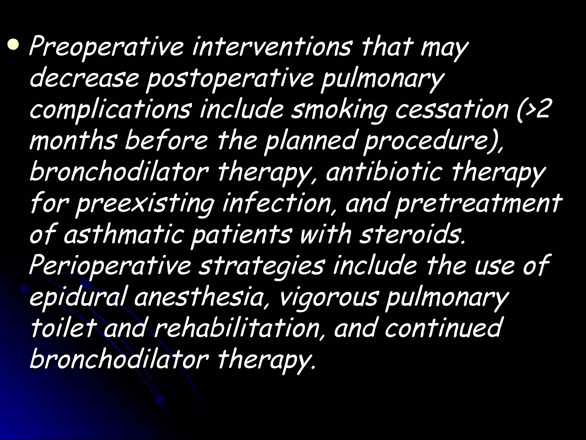    Preoperative interventions that may
    decrease postoperative pulmonary
    complications include smoking cessation (>2
    months before the planned procedure),
    bronchodilator therapy, antibiotic therapy
    for preexisting infection, and pretreatment
    of asthmatic patients with steroids.
    Perioperative strategies include the use of
    epidural anesthesia, vigorous pulmonary
    toilet and rehabilitation, and continued
    bronchodilator therapy.
 
