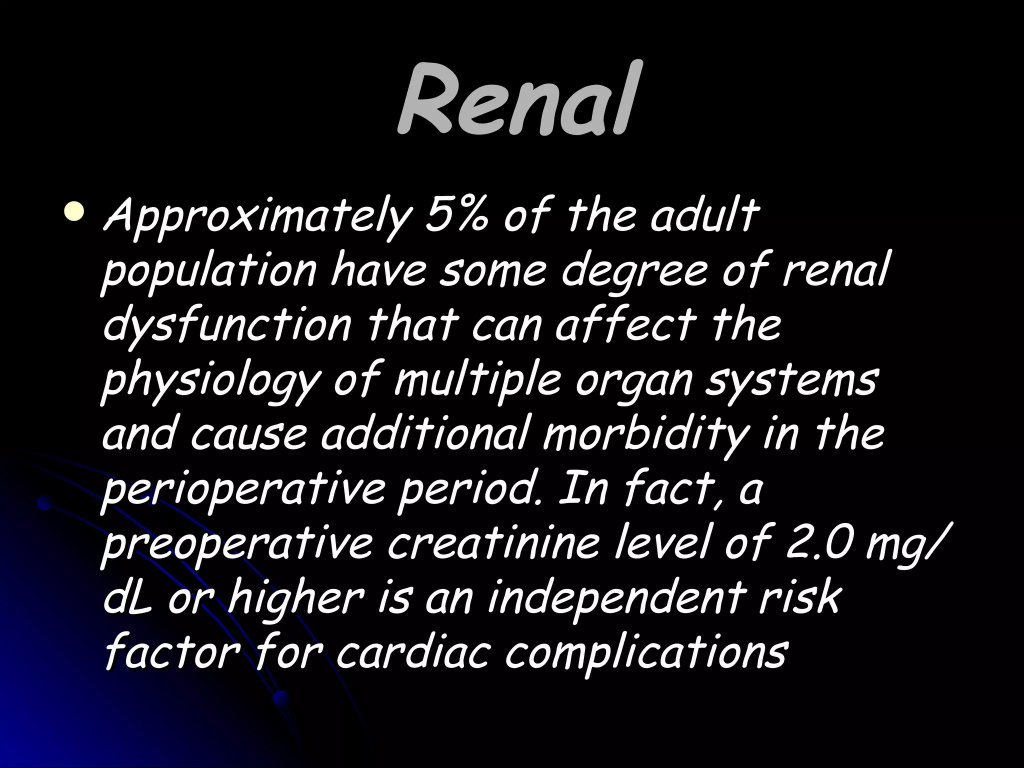 Renal
   Approximately 5% of the adult
    population have some degree of renal
    dysfunction that can affect the
    physiology of multiple organ systems
    and cause additional morbidity in the
    perioperative period. In fact, a
    preoperative creatinine level of 2.0 mg/
    dL or higher is an independent risk
    factor for cardiac complications
 