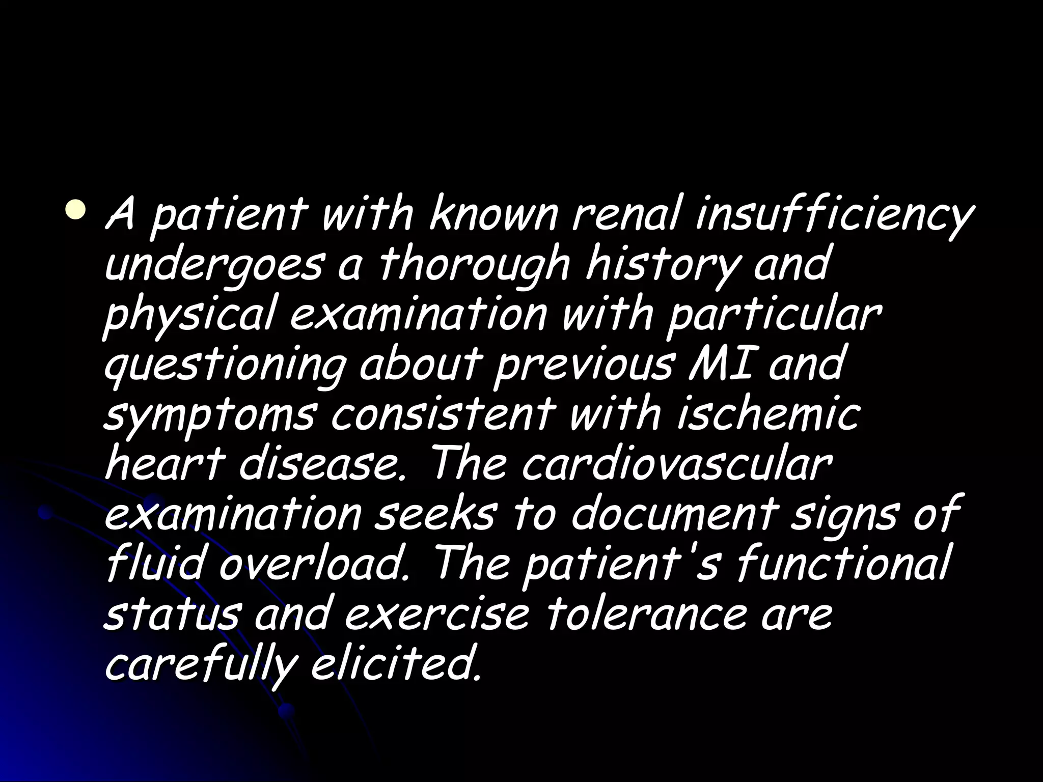    A patient with known renal insufficiency
    undergoes a thorough history and
    physical examination with particular
    questioning about previous MI and
    symptoms consistent with ischemic
    heart disease. The cardiovascular
    examination seeks to document signs of
    fluid overload. The patient's functional
    status and exercise tolerance are
    carefully elicited.
 