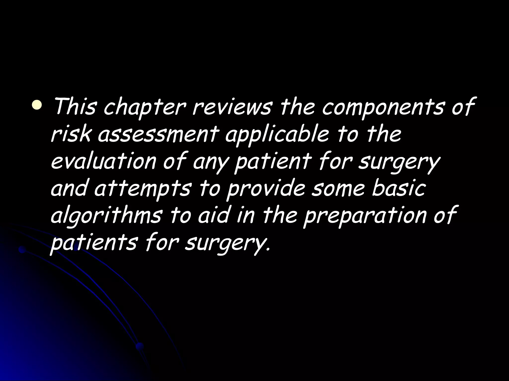    This chapter reviews the components of
    risk assessment applicable to the
    evaluation of any patient for surgery
    and attempts to provide some basic
    algorithms to aid in the preparation of
    patients for surgery.
 