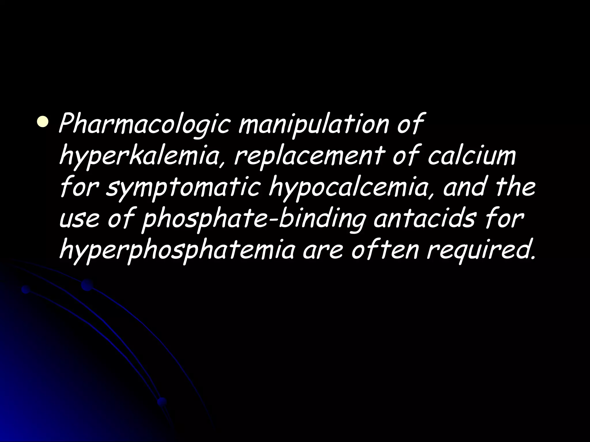    Pharmacologic manipulation of
    hyperkalemia, replacement of calcium
    for symptomatic hypocalcemia, and the
    use of phosphate-binding antacids for
    hyperphosphatemia are often required.
 
