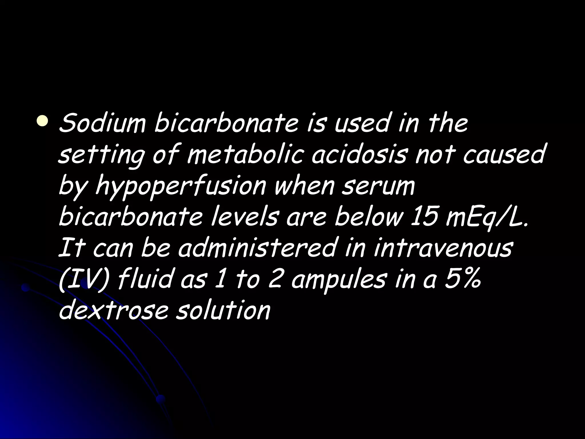    Sodium bicarbonate is used in the
    setting of metabolic acidosis not caused
    by hypoperfusion when serum
    bicarbonate levels are below 15 mEq/L.
    It can be administered in intravenous
    (IV) fluid as 1 to 2 ampules in a 5%
    dextrose solution
 