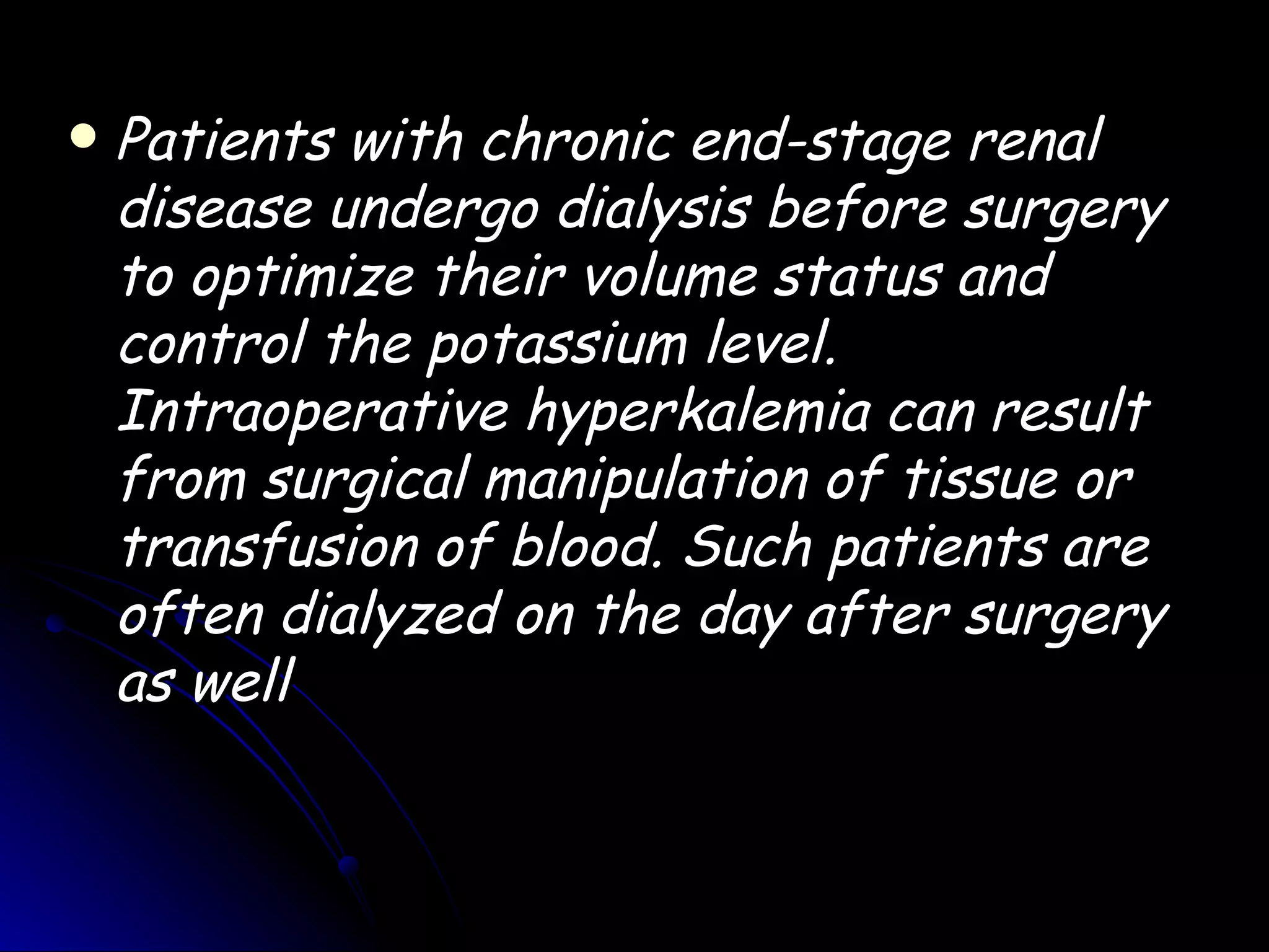    Patients with chronic end-stage renal
    disease undergo dialysis before surgery
    to optimize their volume status and
    control the potassium level.
    Intraoperative hyperkalemia can result
    from surgical manipulation of tissue or
    transfusion of blood. Such patients are
    often dialyzed on the day after surgery
    as well
 