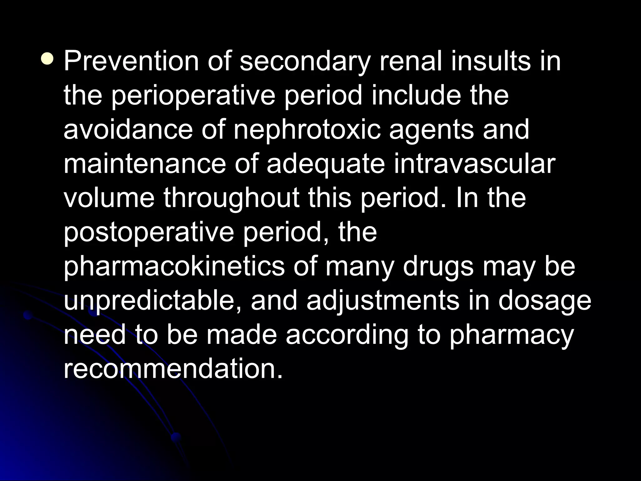    Prevention of secondary renal insults in
    the perioperative period include the
    avoidance of nephrotoxic agents and
    maintenance of adequate intravascular
    volume throughout this period. In the
    postoperative period, the
    pharmacokinetics of many drugs may be
    unpredictable, and adjustments in dosage
    need to be made according to pharmacy
    recommendation.
 