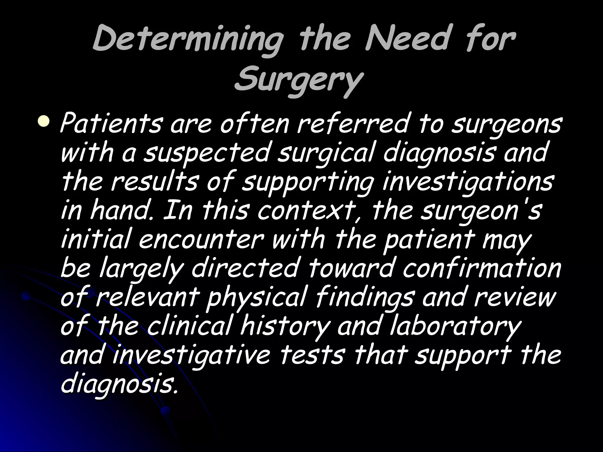 Determining the Need for
              Surgery
   Patients are often referred to surgeons
    with a suspected surgical diagnosis and
    the results of supporting investigations
    in hand. In this context, the surgeon's
    initial encounter with the patient may
    be largely directed toward confirmation
    of relevant physical findings and review
    of the clinical history and laboratory
    and investigative tests that support the
    diagnosis.
 
