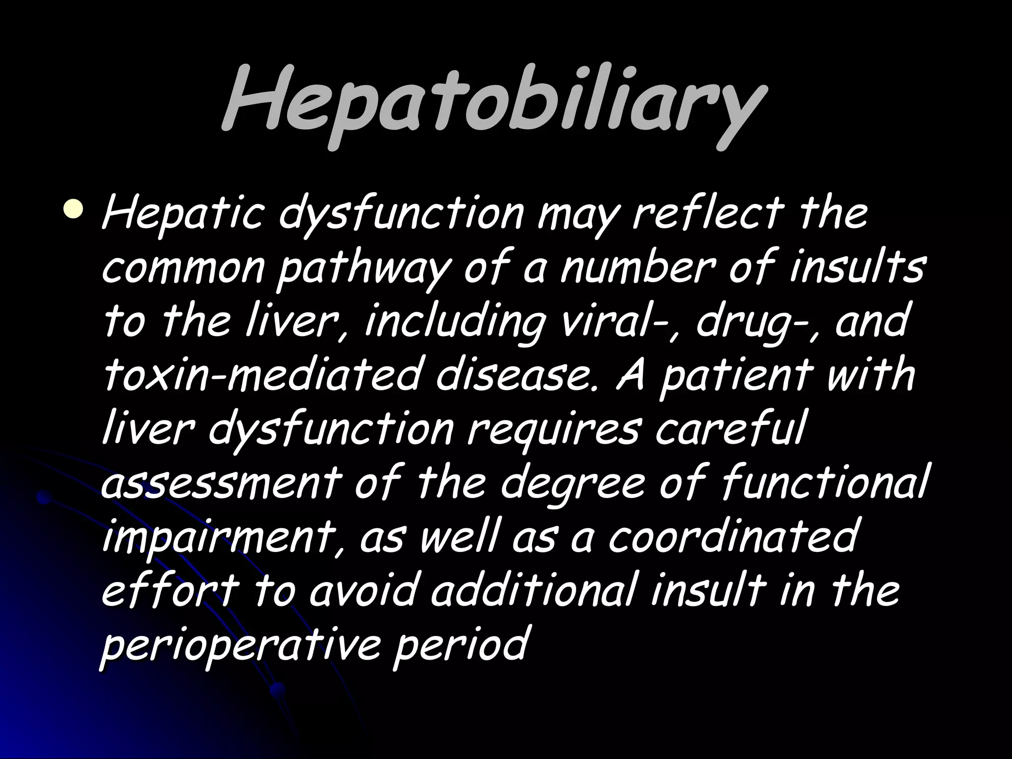Hepatobiliary
   Hepatic dysfunction may reflect the
    common pathway of a number of insults
    to the liver, including viral-, drug-, and
    toxin-mediated disease. A patient with
    liver dysfunction requires careful
    assessment of the degree of functional
    impairment, as well as a coordinated
    effort to avoid additional insult in the
    perioperative period
 