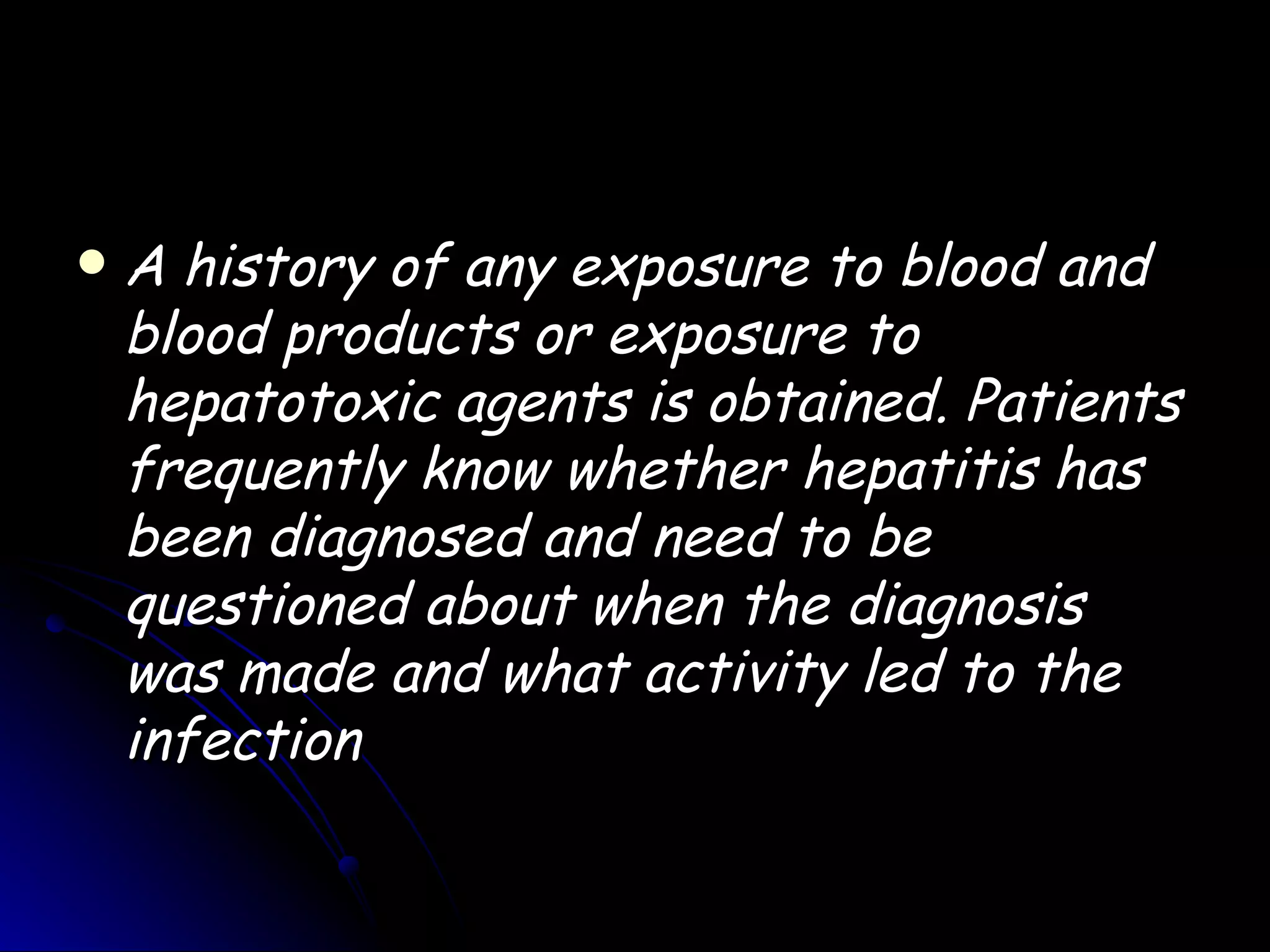    A history of any exposure to blood and
    blood products or exposure to
    hepatotoxic agents is obtained. Patients
    frequently know whether hepatitis has
    been diagnosed and need to be
    questioned about when the diagnosis
    was made and what activity led to the
    infection
 