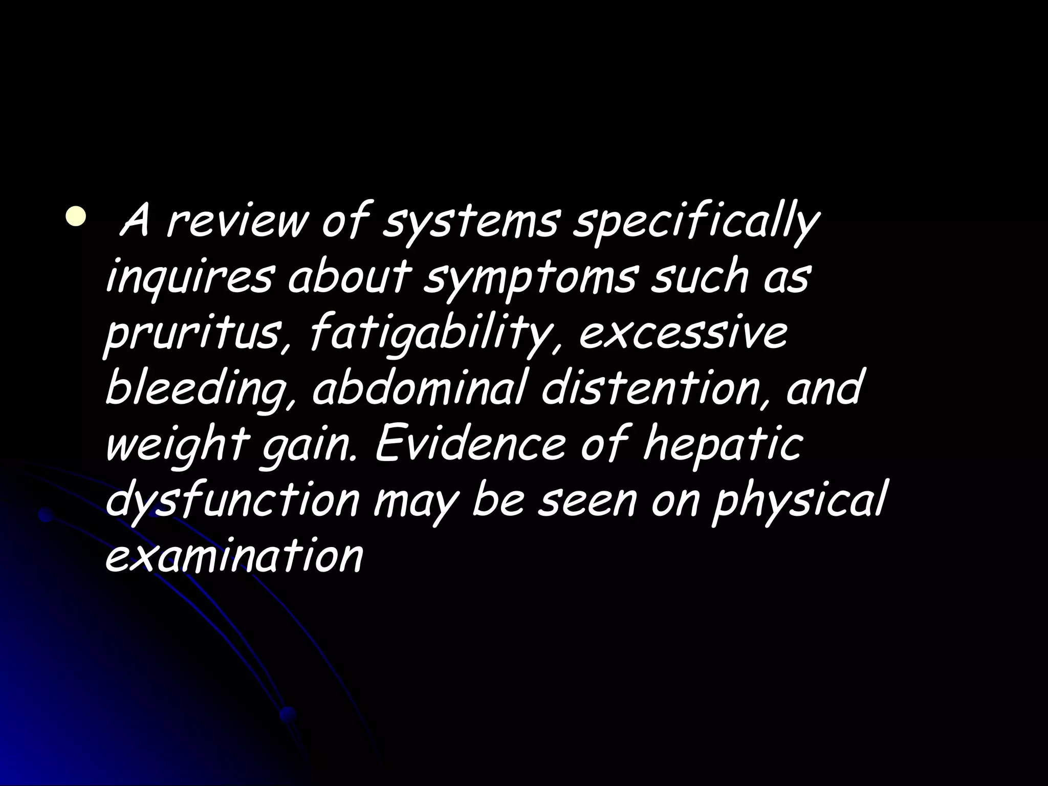     A review of systems specifically
    inquires about symptoms such as
    pruritus, fatigability, excessive
    bleeding, abdominal distention, and
    weight gain. Evidence of hepatic
    dysfunction may be seen on physical
    examination
 