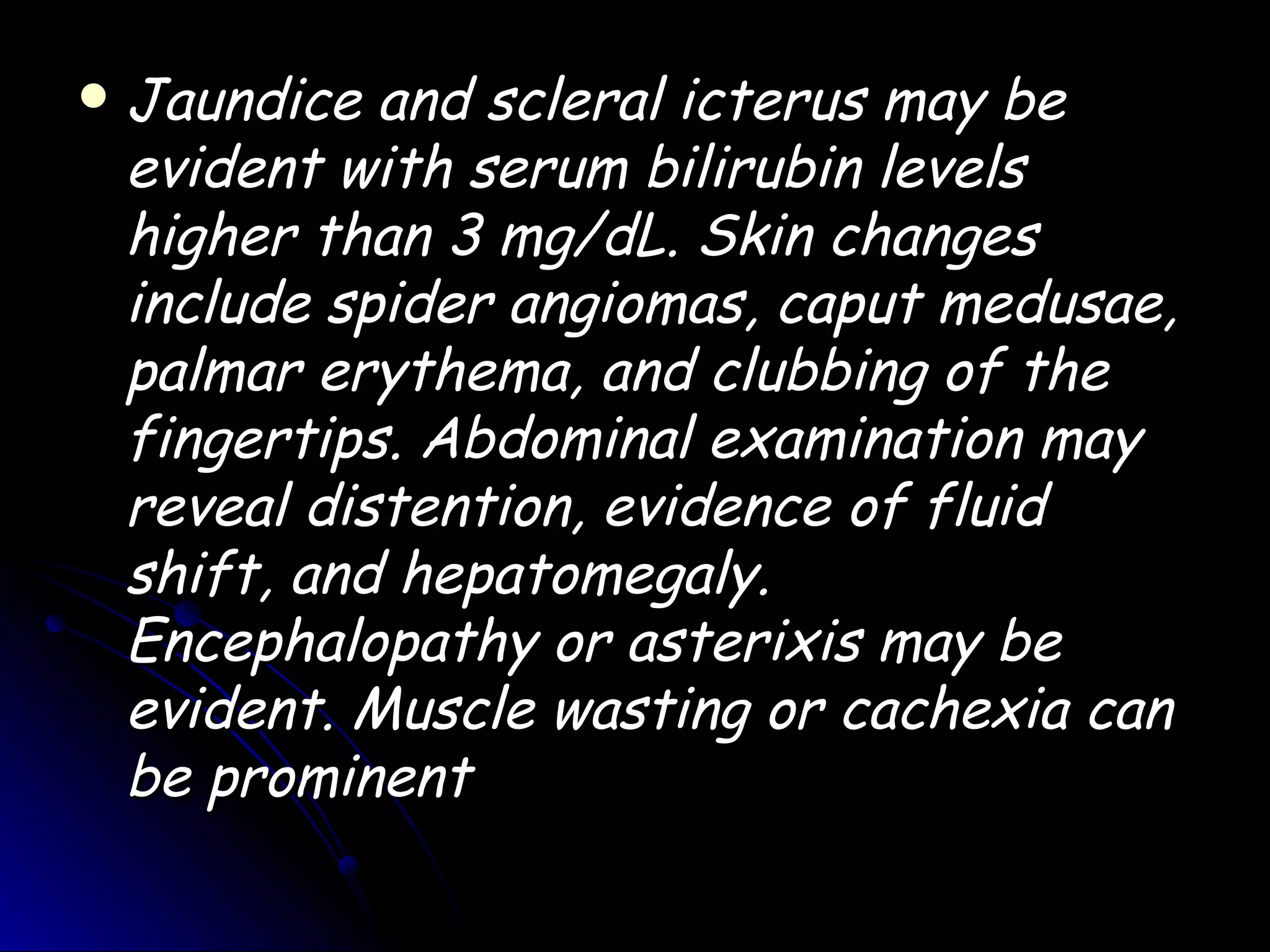    Jaundice and scleral icterus may be
    evident with serum bilirubin levels
    higher than 3 mg/dL. Skin changes
    include spider angiomas, caput medusae,
    palmar erythema, and clubbing of the
    fingertips. Abdominal examination may
    reveal distention, evidence of fluid
    shift, and hepatomegaly.
    Encephalopathy or asterixis may be
    evident. Muscle wasting or cachexia can
    be prominent
 
