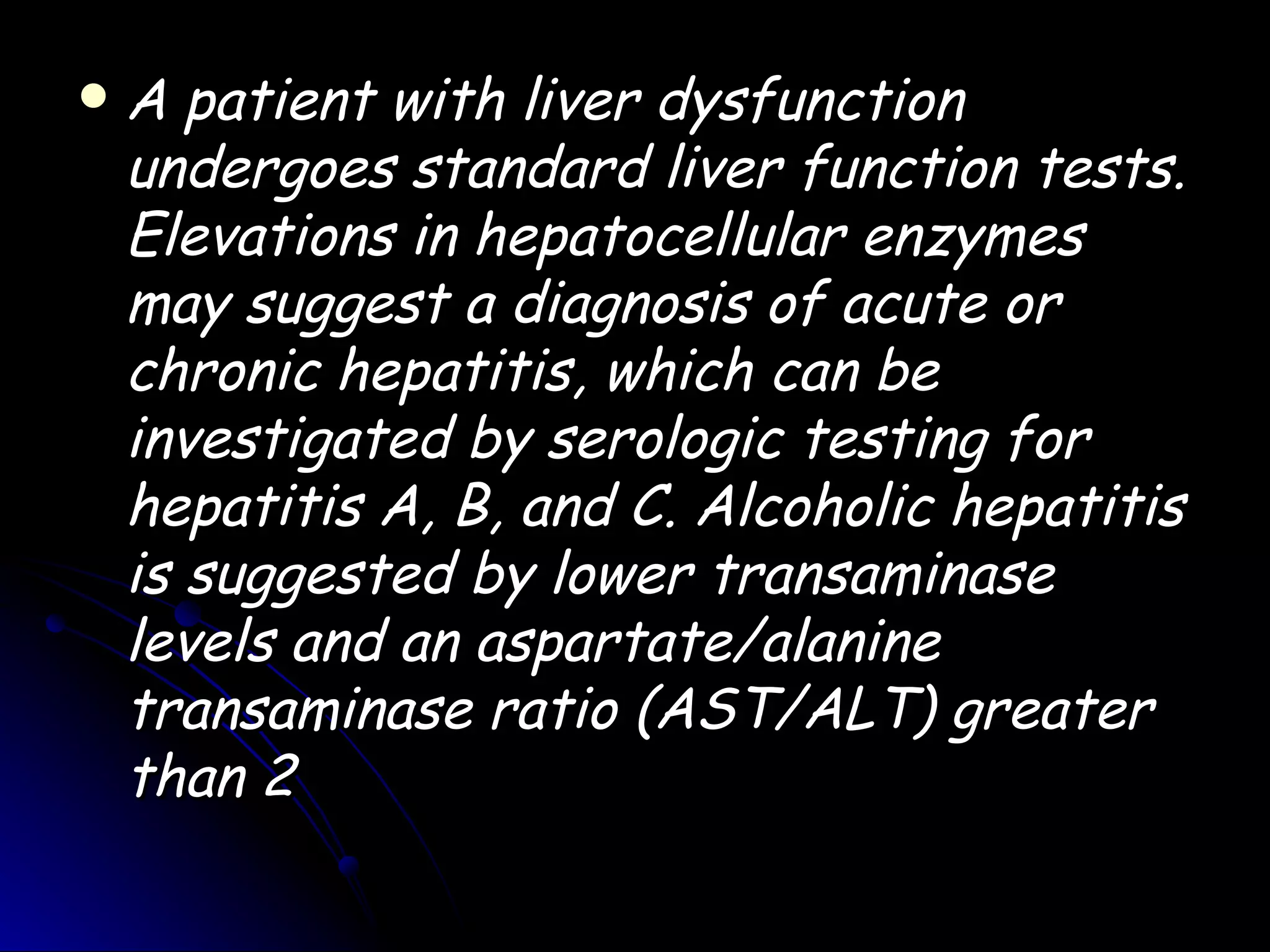    A patient with liver dysfunction
    undergoes standard liver function tests.
    Elevations in hepatocellular enzymes
    may suggest a diagnosis of acute or
    chronic hepatitis, which can be
    investigated by serologic testing for
    hepatitis A, B, and C. Alcoholic hepatitis
    is suggested by lower transaminase
    levels and an aspartate/alanine
    transaminase ratio (AST/ALT) greater
    than 2
 