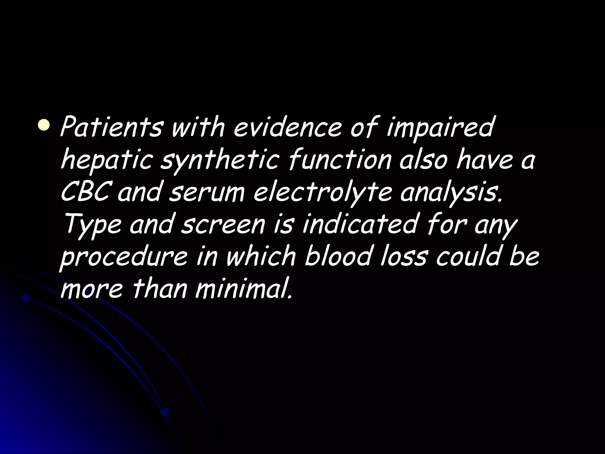    Patients with evidence of impaired
    hepatic synthetic function also have a
    CBC and serum electrolyte analysis.
    Type and screen is indicated for any
    procedure in which blood loss could be
    more than minimal.
 