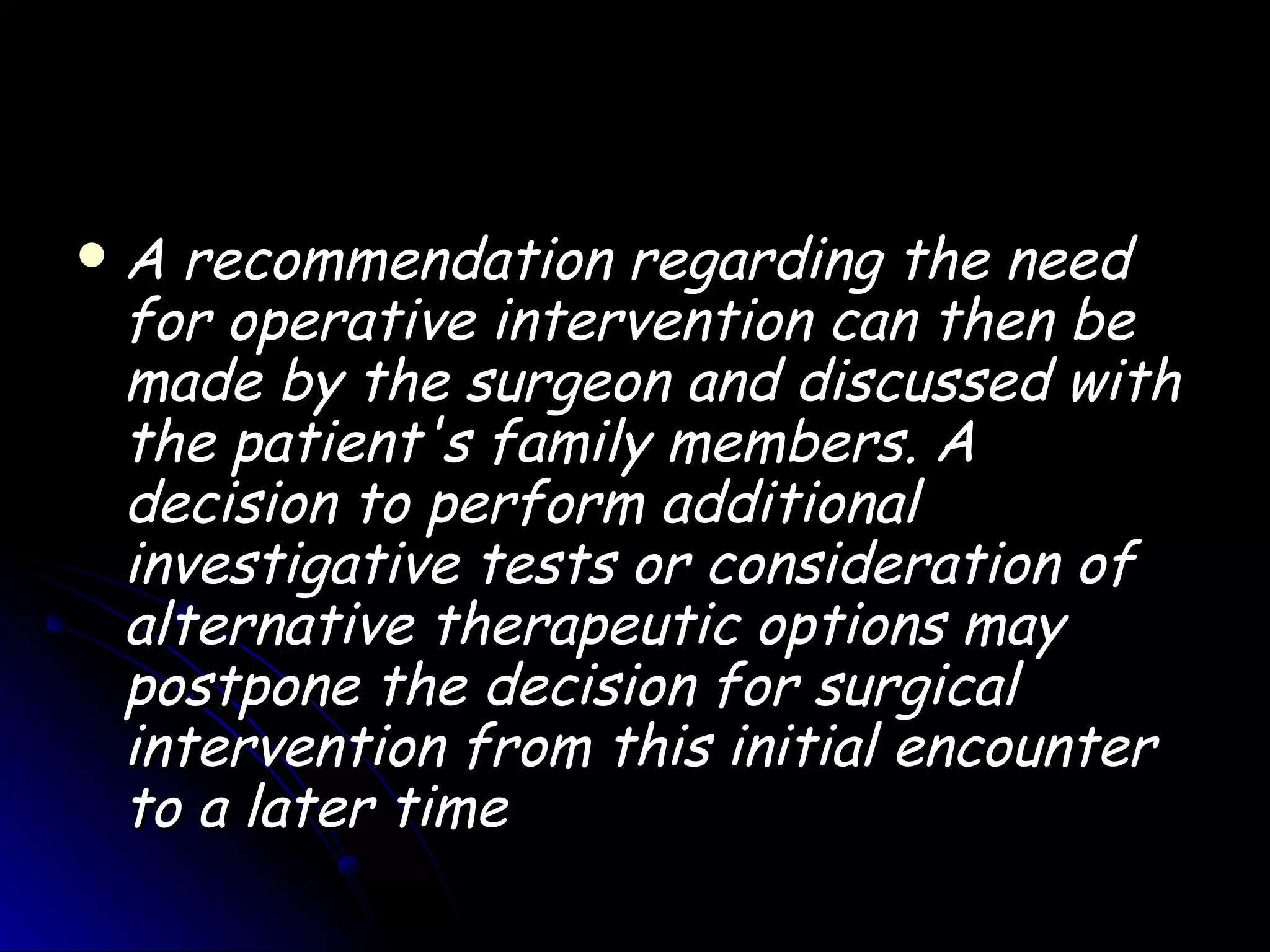    A recommendation regarding the need
    for operative intervention can then be
    made by the surgeon and discussed with
    the patient's family members. A
    decision to perform additional
    investigative tests or consideration of
    alternative therapeutic options may
    postpone the decision for surgical
    intervention from this initial encounter
    to a later time
 
