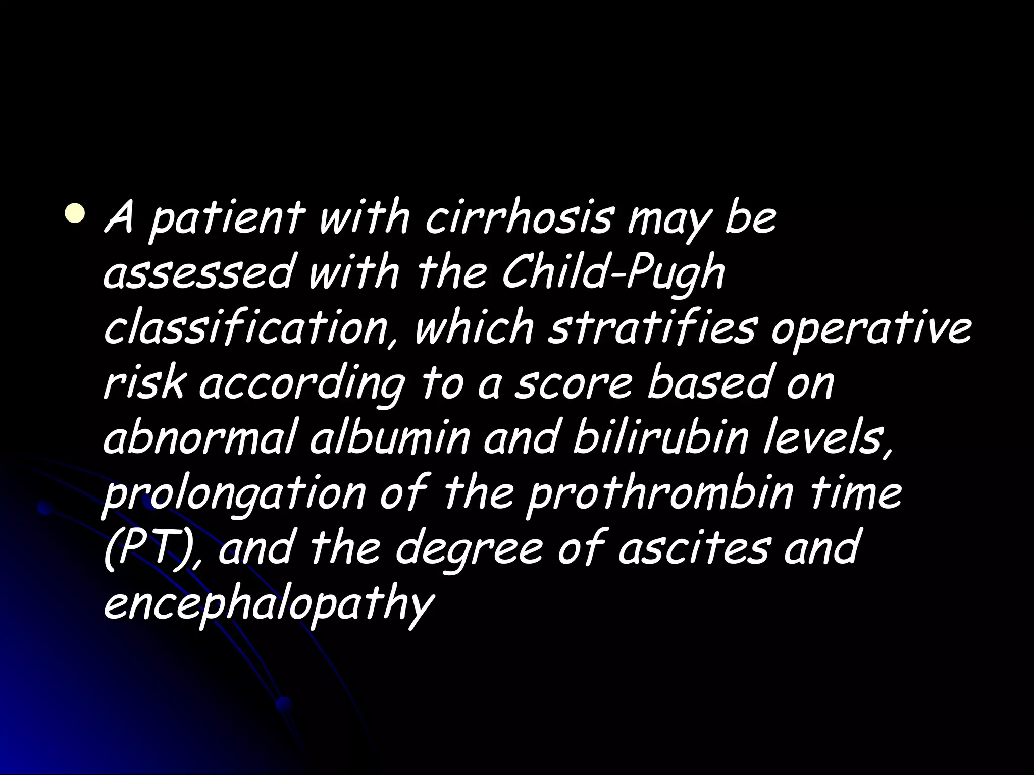    A patient with cirrhosis may be
    assessed with the Child-Pugh
    classification, which stratifies operative
    risk according to a score based on
    abnormal albumin and bilirubin levels,
    prolongation of the prothrombin time
    (PT), and the degree of ascites and
    encephalopathy
 