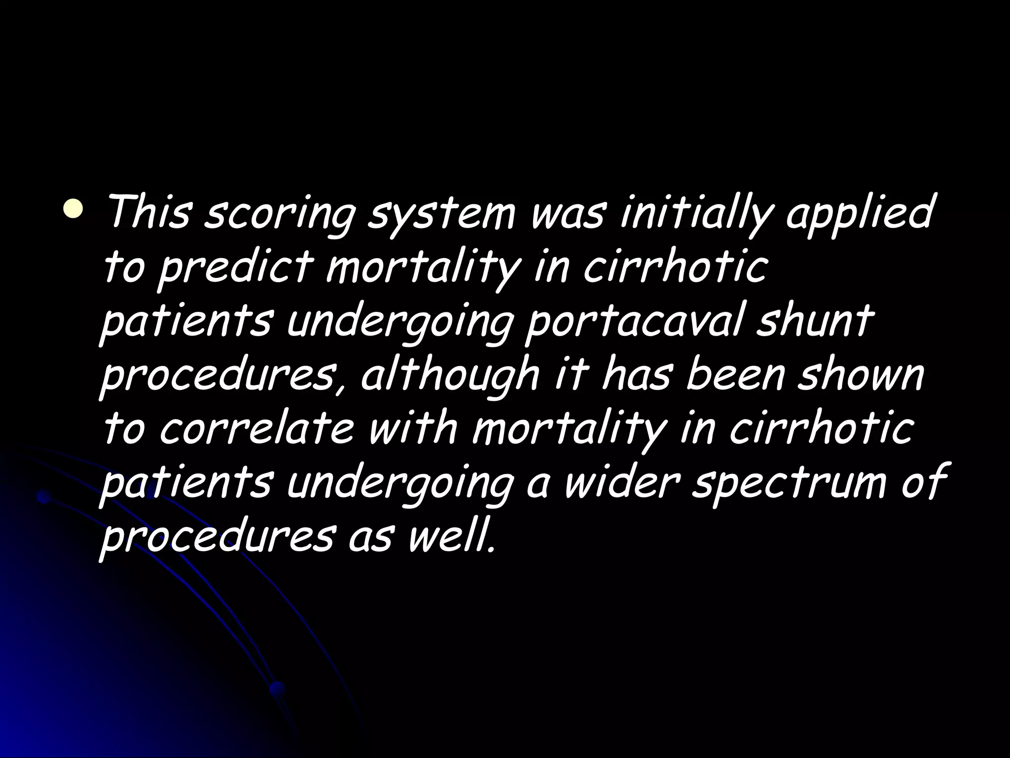    This scoring system was initially applied
    to predict mortality in cirrhotic
    patients undergoing portacaval shunt
    procedures, although it has been shown
    to correlate with mortality in cirrhotic
    patients undergoing a wider spectrum of
    procedures as well.
 